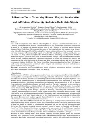 New Media and Mass Communication www.iiste.org
ISSN 2224-3267 (Paper) ISSN 2224-3275 (Online)
Vol.13, 2013
17
Influence of Social Networking Sites on Lifestyles, Acculturation
and Self-Esteem of University Students in Ondo State, Nigeria
Laleye Ademiotan Moriyike1
Onasanya, Samuel Adenubi2*
, Ogunfunmilakin, Bright3
1
Department of Science and Technical Education, Faculty of Education, Adekunle Ajasin University,
Akungba Akoko, Ondo State Nigeria.
2
Department of Science Education, Faculty of Education, University of Ilorin, P.M.B 1515, Ilorin, Nigeria
3
Department of Social Science Education, Faculty of Education, Adekunle Ajasin University,
Akungba Akoko, Ondo State Nigeria
* E-mail of the corresponding author: bonasanya2003@yahoo.com
Abstract
This study investigates the effect of Social Networking Sites on Lifestyles, Acculturation and Self-Esteem of
University Students Ondo State, Nigeria. The instrument used for data collection was a structured questionnaire.
A sample of 250 students was randomly selected from all the 5 faculties of Adekunle Ajasin University,
Akungba-Akoko, Ondo State. The result and discussion of the study indicated that students’ social lives are
being affected by the usage of Social Networking Sites because online social networking has deeply penetrated
university campuses, influencing multiple aspects of student life including their lifestyles, acculturation and
self-esteem. The study further revealed that the utilization of Social Networking Sites by students both have
positive and negative effects on them. Based on the result of the findings, it was recommended that students
should use their knowledge about their environment’s attributes to nurture and maintain their integrity and
commitment to the university in order to develop new skills to participate and stay safe in the new digital
environment. Students should view the Social Networking Sites as an educational tool that help them to
reach desired university outcomes so that their online integrity and commitment with peers can lead them to
greater satisfaction with university life.
Keywords: Acculturation, Educational Outcomes, Social Acceptance, Socialization, Students’ Satisfaction,
Self-Esteem, Interpersonal Relationship, Online Risk, Web 2.0.
1. Introduction
With the inception of Web 2.0 technology, a new mode of social networking, i.e., online Social Networking Sites
has emerged and become popular. People are increasingly inclined to cultivate their virtual social relationships
and virtual life on existing prevalent social networking websites such as Facebook, Xanga and MySpace. These
websites provide favorable platforms for individuals to express themselves. More importantly, by using social
networking technologies, individuals can establish new relationships with acquaintances, as well as maintain
close relationships with friends, colleagues, and family members. The active engagement in these websites to
establish virtual relationships provides individuals with access to a diversified set of information from multiple
sources (Wasko&Faraj, 2005). The popularity of Social Networking Sites is due to their conversational tone as
knowledge is effectively shared through a process of discussing, storytelling and collaborative editing.
University students employ social network sites to support their existing relationships. Boyd, Ellison & Lampe
(2007) define social network sites as web-based services that allow users to construct a public or private profile
within a system, a list of users’ friends and a view of their list of connections and those made by others within
that system. These university students negotiate their different roles in social network sites to overcome the
cultural barriers to communicate with different personalities.
Tu, Blocher, and Robets (2008) assert that Web 2.0 technology is shaping human communications and is
impacting how people present themselves in their interactions with one another. The linkage between individuals
on SNSs has opened up channels of communication with people one may not have the opportunity to meet
face-to-face. The voluntary messaging function, commonly known as “status” on Facebook and Myspace, or
“tweets” on Twitter, allows real-time instant messaging anytime and anywhere in the world. In many occasions,
one-to-many communication pattern is observed if the users choose to “invite” their friends into a conversation
loop or multiple mentions using the “@” symbol to include more than one recipient for a message.
According to social learning theory, three elements, including individual learners, peers, and situations,
potentially affect individuals’ learning outcomes Alavi (1994 ) also identifies individuals’ active engagement in
constructing knowledge, interpersonal interactions in corporative context, and problem-solving situations as
 