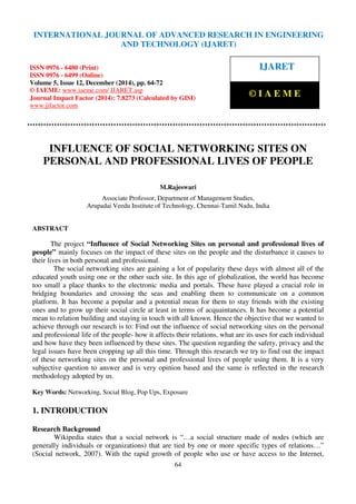 International Journal of Advanced Research in Engineering and Technology (IJARET), ISSN 0976 –
6480(Print), ISSN 0976 – 6499(Online), Volume 5, Issue 12, December (2014), pp. 64-72 © IAEME
64
INFLUENCE OF SOCIAL NETWORKING SITES ON
PERSONAL AND PROFESSIONAL LIVES OF PEOPLE
M.Rajeswari
Associate Professor, Department of Management Studies,
Arupadai Veedu Institute of Technology, Chennai-Tamil Nadu, India
ABSTRACT
The project “Influence of Social Networking Sites on personal and professional lives of
people” mainly focuses on the impact of these sites on the people and the disturbance it causes to
their lives in both personal and professional.
The social networking sites are gaining a lot of popularity these days with almost all of the
educated youth using one or the other such site. In this age of globalization, the world has become
too small a place thanks to the electronic media and portals. These have played a crucial role in
bridging boundaries and crossing the seas and enabling them to communicate on a common
platform. It has become a popular and a potential mean for them to stay friends with the existing
ones and to grow up their social circle at least in terms of acquaintances. It has become a potential
mean to relation building and staying in touch with all known. Hence the objective that we wanted to
achieve through our research is to: Find out the influence of social networking sites on the personal
and professional life of the people- how it affects their relations, what are its uses for each individual
and how have they been influenced by these sites. The question regarding the safety, privacy and the
legal issues have been cropping up all this time. Through this research we try to find out the impact
of these networking sites on the personal and professional lives of people using them. It is a very
subjective question to answer and is very opinion based and the same is reflected in the research
methodology adopted by us.
Key Words: Networking, Social Blog, Pop Ups, Exposure
1. INTRODUCTION
Research Background
Wikipedia states that a social network is “…a social structure made of nodes (which are
generally individuals or organizations) that are tied by one or more specific types of relations…”
(Social network, 2007). With the rapid growth of people who use or have access to the Internet,
INTERNATIONAL JOURNAL OF ADVANCED RESEARCH IN ENGINEERING
AND TECHNOLOGY (IJARET)
ISSN 0976 - 6480 (Print)
ISSN 0976 - 6499 (Online)
Volume 5, Issue 12, December (2014), pp. 64-72
© IAEME: www.iaeme.com/ IJARET.asp
Journal Impact Factor (2014): 7.8273 (Calculated by GISI)
www.jifactor.com
IJARET
© I A E M E
 