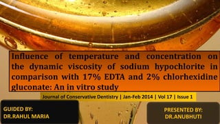 Influence of temperature and concentration on
the dynamic viscosity of sodium hypochlorite in
comparison with 17% EDTA and 2% chlorhexidine
gluconate: An in vitro study
Journal of Conservative Dentistry | Jan-Feb 2014 | Vol 17 | Issue 1
PRESENTED BY:
DR.ANUBHUTI
GUIDED BY:
DR.RAHUL MARIA
 