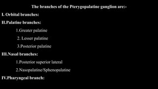 The branches of the Pterygopalatine ganglion are:-
I. Orbital branches:
II.Palatine branches:
1.Greater palatine
2. Lesser palatine
3.Posterior palatine
III.Nasal branches:
1.Posterior superior lateral
2.Nasopalatine/Sphenopalatine
IV.Pharyngeal branch:
 