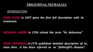 JOHN LOCKE in 1677 gave the first full description with its
treatment.
NICHOLAS ANDRE in 1756 coined the term “tic doloureux”
JOHN FOTHERGILL in 1773 published detailed description of tn ,
since then , it has been referred to as “fothergill’s disease”.
TRIGEMINAL NEURALGIA
INTRODUCTION
 