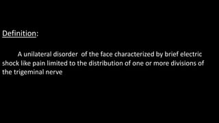 Definition:
A unilateral disorder of the face characterized by brief electric
shock like pain limited to the distribution of one or more divisions of
the trigeminal nerve
 
