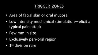 TRIGGER ZONES
• Area of facial skin or oral mucosa
• Low intensity mechanical stimulation—elicit a
typical pain attack
• Few mm in size
• Exclusively peri-oral region
• 1st division rare
 