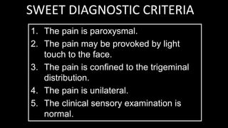 SWEET DIAGNOSTIC CRITERIA
1. The pain is paroxysmal.
2. The pain may be provoked by light
touch to the face.
3. The pain is confined to the trigeminal
distribution.
4. The pain is unilateral.
5. The clinical sensory examination is
normal.
 