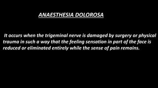 It occurs when the trigeminal nerve is damaged by surgery or physical
trauma in such a way that the feeling sensation in part of the face is
reduced or eliminated entirely while the sense of pain remains.
ANAESTHESIA DOLOROSA
 