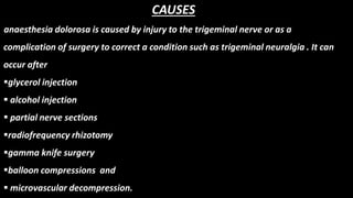 CAUSES
anaesthesia dolorosa is caused by injury to the trigeminal nerve or as a
complication of surgery to correct a condition such as trigeminal neuralgia . It can
occur after
glycerol injection
 alcohol injection
 partial nerve sections
radiofrequency rhizotomy
gamma knife surgery
balloon compressions and
 microvascular decompression.
 