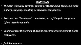 • The pain is usually burning, pulling or stabbing but can also include
a sharp, stinging, shooting or electrical component.
• Pressure and "heaviness" can also be part of the pain symptoms.
Often there is eye pain.
• Cold increases the feeling of numbness sometimes making the face
feel frozen.
• facial numbness
SYMPTOMS
 