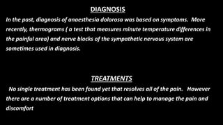In the past, diagnosis of anaesthesia dolorosa was based on symptoms. More
recently, thermograms ( a test that measures minute temperature differences in
the painful area) and nerve blocks of the sympathetic nervous system are
sometimes used in diagnosis.
TREATMENTS
No single treatment has been found yet that resolves all of the pain. However
there are a number of treatment options that can help to manage the pain and
discomfort
DIAGNOSIS
 