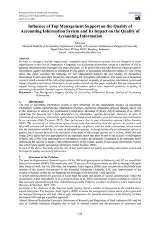 Research Journal of Finance and Accounting www.iiste.org
ISSN 2222-1697 (Paper) ISSN 2222-2847 (Online)
Vol.5, No.11, 2014
124
Influence of Top Management Support on the Quality of
Accounting Information System and Its Impact on the Quality of
Accounting Information
Meiryani
Doctoral Students of Accountancy Department, Faculty of Economics and Business, Padjajaran University
Dipati Ukur Steet, PO box 40132, Bandung, Indonesia
E-mail : meiryanijunshien@yahoo.com
Abstract
In order to manage a healthy organization, companies need information systems that are designed to assist
organizations in the face of competition. Companies use accounting information system as a medium or tool to
generate information that managers can make decisions. To be able to take the right decisions necessary quality
information, quality information is influenced by the quality of accounting information systems. In view of the
above this paper considers the Influence Of Top Management Support On The Quality Of Accounting
Information System and Their Impact On The Quality Of Accounting Information. The study was a theoretical
research which considered the roles of top management support in quality of accounting information system and
impact of quality accounting information. From studies carried out this paper concludes that top management
support having improved quality of accounting information system have impacted positively to quality of
accounting information, thereby improve the quality of decision-making.
Keywords : Top Management Support, Quality of Accounting Information System, Quality of Accounting
Information
1. Introduction
The role of accounting information system is very influential for the organization because of accounting
information systems supporting the organization's business operations, managerial decision making, and is one
of the strategies to achieve the organization's competitive advantage (O'Brien, 2003).Guimaraes et al. (2003)
stated that the business has a high dependence on information systems developed. However, in spite of
influential of accounting information system financial fraud which had led to poor performance has continued to
be on incerease (Hadi Purnomo, 2012). Poor performance due to poor information systems (Azhar Susanto,
2008). The success of an information system is not only determined by how the system can produce well
informed, relevant and reliable, still also determined by compliance with the work environment, which means
that the information needed by the users of information systems. Although technically an information system is
perfect, but it can not be said to be successful if the users of the system can not use it. (Choe, 1996).Doll and
Deng (2001) states that user participation is an important factor that must be met in the success of information
systems.Tate (1990) User participation in information systems development is regarded as an important factor
influencing the success or failure of the implementation of the system. quality of accounting information systems
that will produce quality accounting information (Azhar Susanto, 2008).
In view of the above, this study aims the role of user participation on quality accounting information system and
its impact in quality accounting information.
2. Statement of the Problem
The poor local government financial reports. Of the 500 local governments in Indonesia, only 67 are unqualified
financial statements (WTP). This means that only 12 percent of local governments are able to manage and report
their financial well; For the fifth time, the Supreme Audit Agency (BPK) does not provide a disclaimer alias
opinion of the Central Government to the Financial Statements (Audited). CPC rate, improvement of the
country's financial system has not happened yet thorough in all ministries / state agencies.
A system running effectively assessed, if it can meet the needs and desires of various constituencies within the
organization, either individually or as a group (Gibson et al, 2003). Information systems continue to evolve so
that necessary adjustments each time. Adjustments are made if there is a problem or if there is a new requirement
(Romney & Steinbart, 2005: 270).
according to the chairman of the Supreme Audit Agency found a number of documents in the troubled state-
owned enterprises; The Supreme Audit Agency (BPK) to assess the management of state assets in the region and
the Senayan Kemayoran still bad. Due to poor management, the financial statements of the Ministry of State
Secretariat 2009 and get a qualified appraisal.
Ahmad Diamond Researcher Executive Directorate of Research and Regulation of Bank Indonesia (BI) said the
case of Citibank Indonesia allegedly due to lack of internal control and the proximity of customers and
 