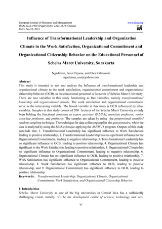 European Journal of Business and Management www.iiste.org
ISSN 2222-1905 (Paper) ISSN 2222-2839 (Online)
Vol.5, No.10, 2013
97
Influence of Transformational Leadership and Organization
Climate to the Work Satisfaction, Organizational Commitment and
Organizational Citizenship Behavior on the Educational Personnel of
Sebelas Maret University, Surakarta
Ngadiman, Anis Eliyana, and Dwi Ratmawati
ngadiman_uns@yahoo.com
Abstract
This study is intended to test and analyze the Influence of transformational leadership and
organizational climate to the work satisfaction, organizational commitment and organizational
citizenship behavior (OCB) on the educational personnel or lecturers of Sebelas Maret University.
There are two variables in this study functioning as free variables, namely transformational
leadership and organizational climate. The work satisfaction and organizational commitment
serve as the intervening variable. The bound variable in this study is OCB influenced by other
variables. Samples in this study consist of 200 lectures of the Sebelas Maret University already
been holding the functional positions as expert assistant (S-2/S-3), associate professor, senior
associate professor, and professor. The samples are taken by using the proportional stratified
random sampling technique. The technique for data collecting applies the questionnaire, while the
data is analyzed by using the SEM technique applying the AMOS 18 program. Outputs of this study
conclude that: 1. Transformational Leadership has significant influence to Work Satisfaction
leading to positive relationship, 2. Transformational Leadership has no significant influence to the
Organizational Commitment, leading to negative relationship, 3. Transformational Leadership has
no significant influence to OCB, leading to positive relationship, 4. Organizational Climate has
significant to the Work Satisfaction, leading to positive relationship, 5. Organizational Climate has
no significant influence to Organizational Commitment, leading to negative relationship, 6.
Organizational Climate has no significant influence to OCB, leading to positive relationship, 7.
Work Satisfaction has significant influence to Organizational Commitment, leading to positive
relationship, 8. Work Satisfaction has significant influence to OCB, leading to positive
relationship, and 9. Organizational Commitment has significant influence to OCB, leading to
positive relationship.
Key-words: Transformational Leadership, Organizational Climate, Organizational
Commitment, Work Satisfaction, and Organizational Citizenship Behavior.
1. Introduction
Sebelas Maret University as one of the big universities in Central Java has a sufficiently
challenging vision, namely “To be the development centre of science, technology and arts,
 