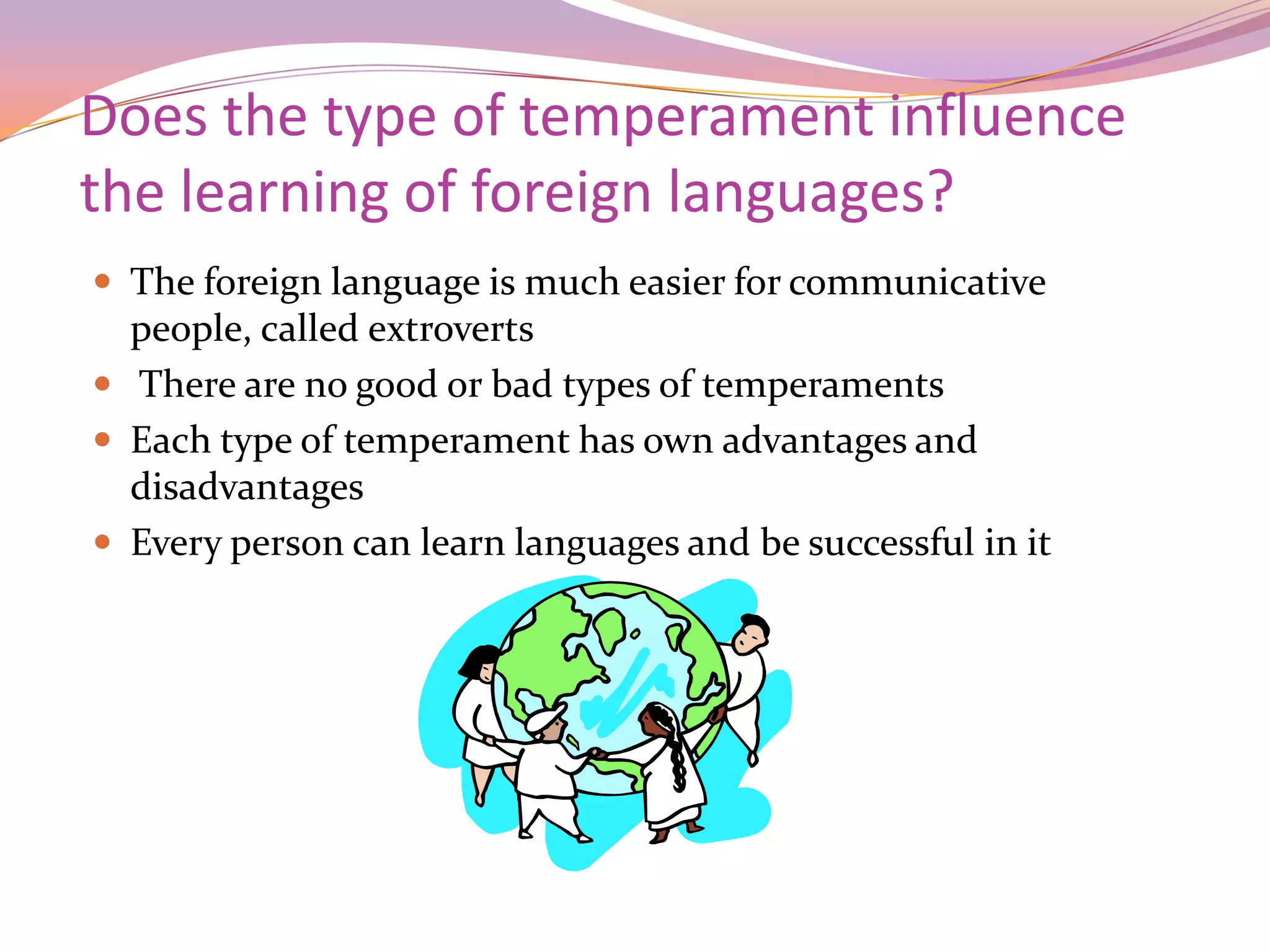 Does the type of temperament influence
the learning of foreign languages?
 The foreign language is much easier for communicative
  people, called extroverts
 There are no good or bad types of temperaments
 Each type of temperament has own advantages and
  disadvantages
 Every person can learn languages and be successful in it
 