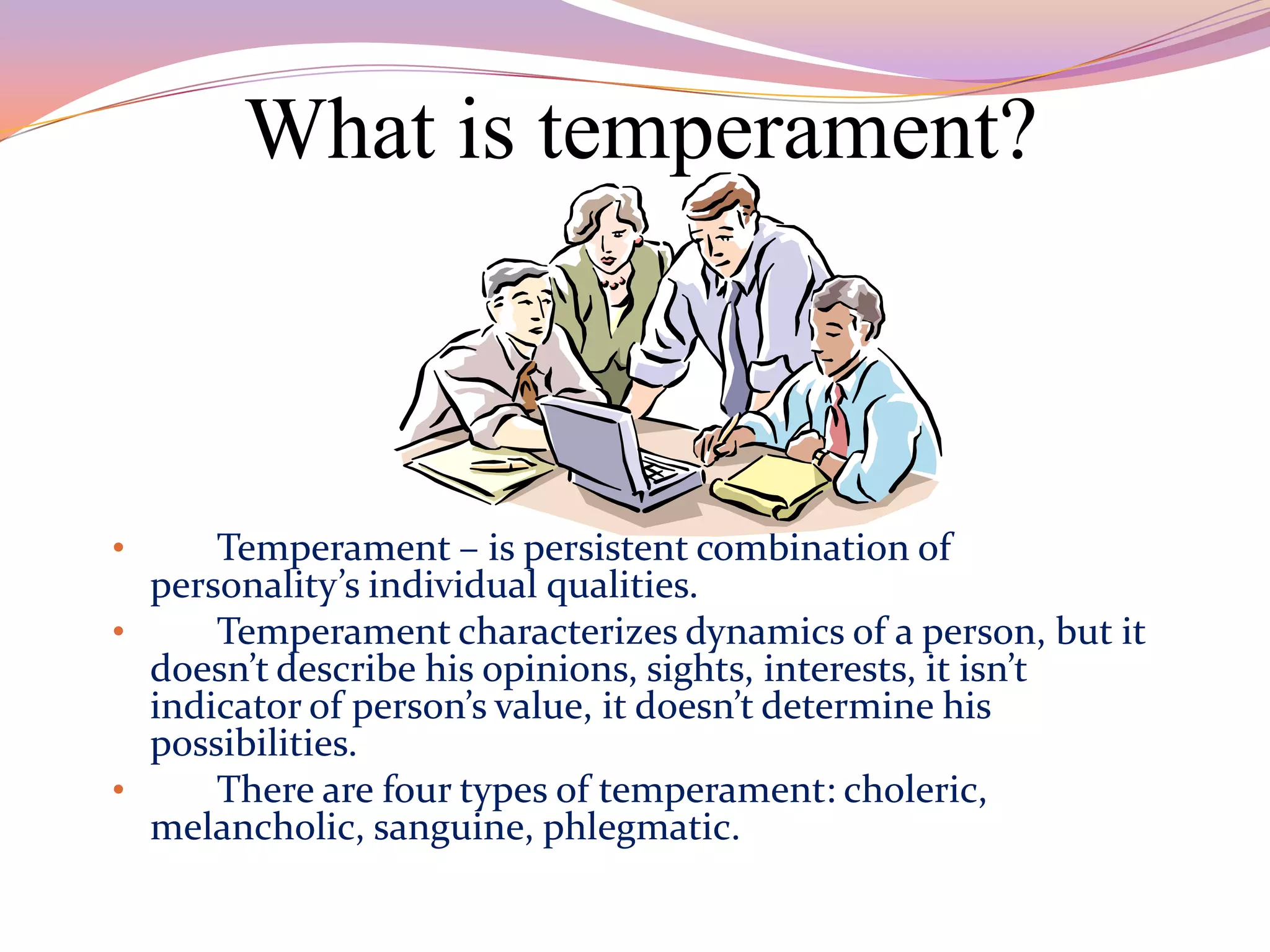 What is temperament?



•     Temperament – is persistent combination of
  personality’s individual qualities.
•     Temperament characterizes dynamics of a person, but it
  doesn’t describe his opinions, sights, interests, it isn’t
  indicator of person’s value, it doesn’t determine his
  possibilities.
•     There are four types of temperament: choleric,
  melancholic, sanguine, phlegmatic.
 