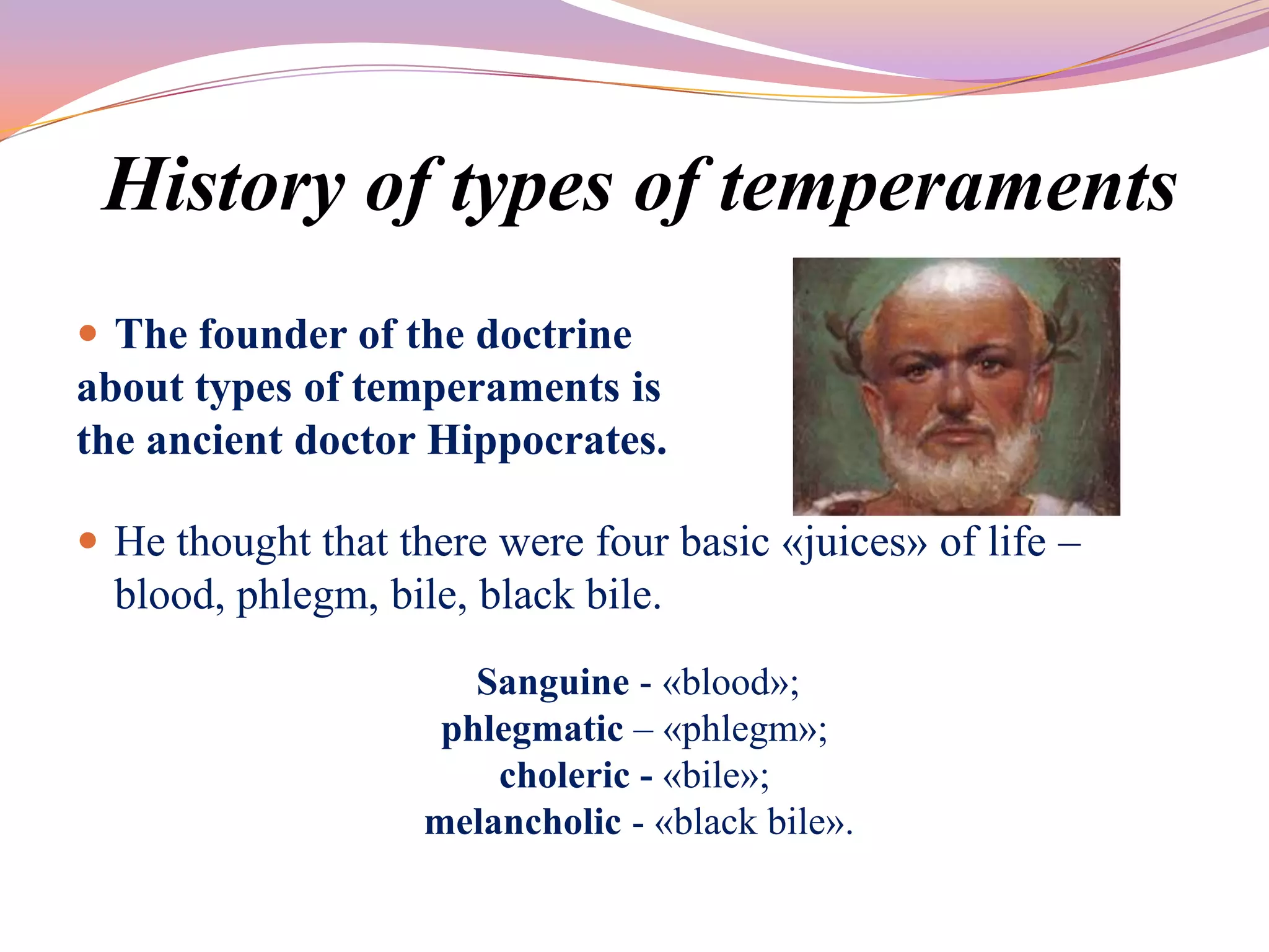 History of types of temperaments
 The founder of the doctrine
about types of temperaments is
the ancient doctor Hippocrates.

 He thought that there were four basic «juices» of life –
  blood, phlegm, bile, black bile.
                       Sanguine - «blood»;
                     phlegmatic – «phlegm»;
                        choleric - «bile»;
                    melancholic - «black bile».
 