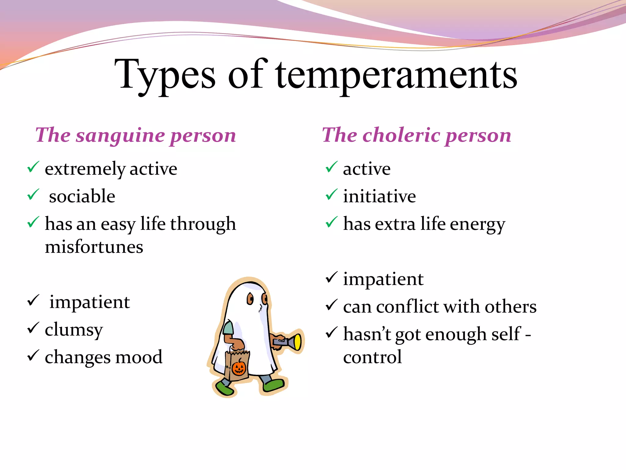 Types of temperaments
 The sanguine person         The choleric person
 extremely active            active
 sociable                    initiative
 has an easy life through    has extra life energy
  misfortunes
                              impatient
 impatient                   can conflict with others
 clumsy                      hasn’t got enough self -
 changes mood                 control
 
