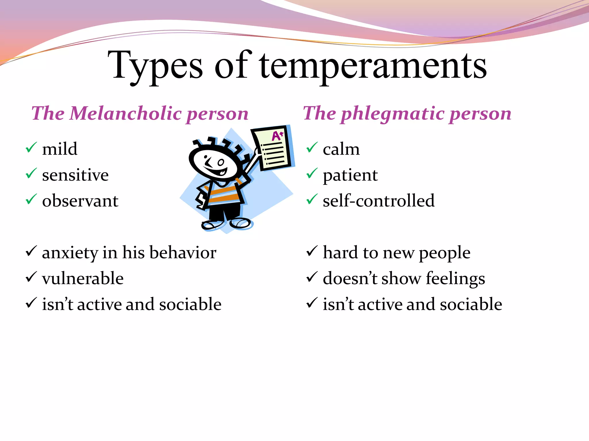 Types of temperaments
The Melancholic person        The phlegmatic person
 mild                         calm
 sensitive                    patient
 observant                    self-controlled


 anxiety in his behavior      hard to new people
 vulnerable                   doesn’t show feelings
 isn’t active and sociable    isn’t active and sociable
 