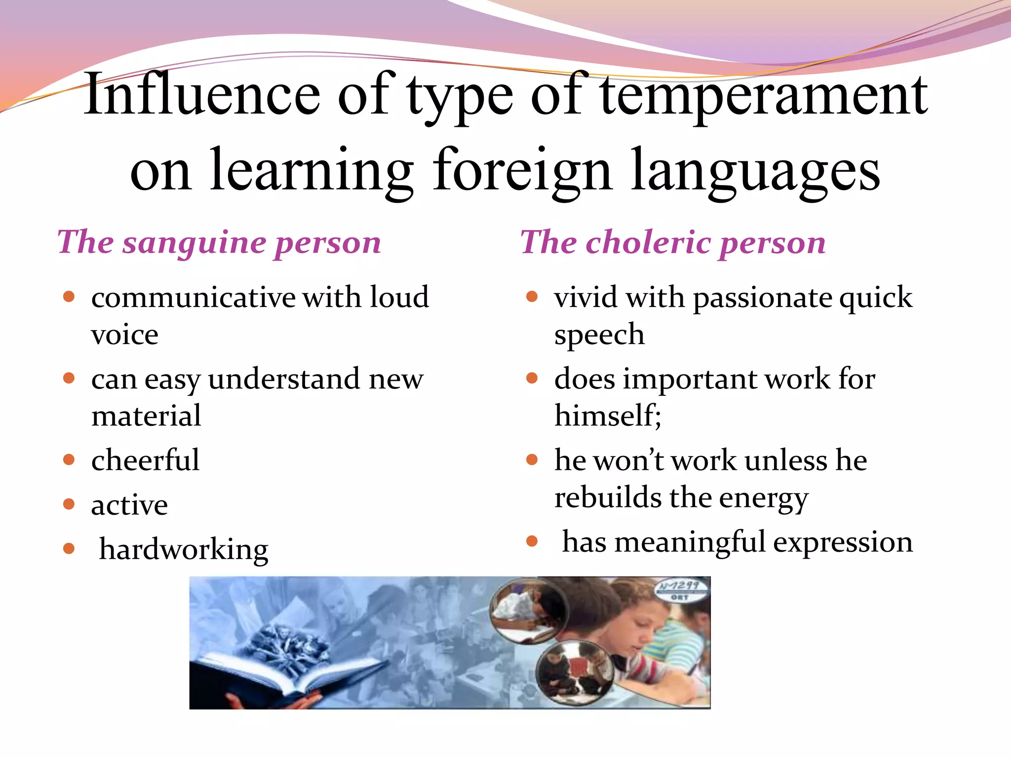 Influence of type of temperament
      on learning foreign languages
The sanguine person           The choleric person
 communicative with loud      vivid with passionate quick
    voice                       speech
   can easy understand new    does important work for
    material                    himself;
   cheerful                   he won’t work unless he
   active                      rebuilds the energy
    hardworking               has meaningful expression
 