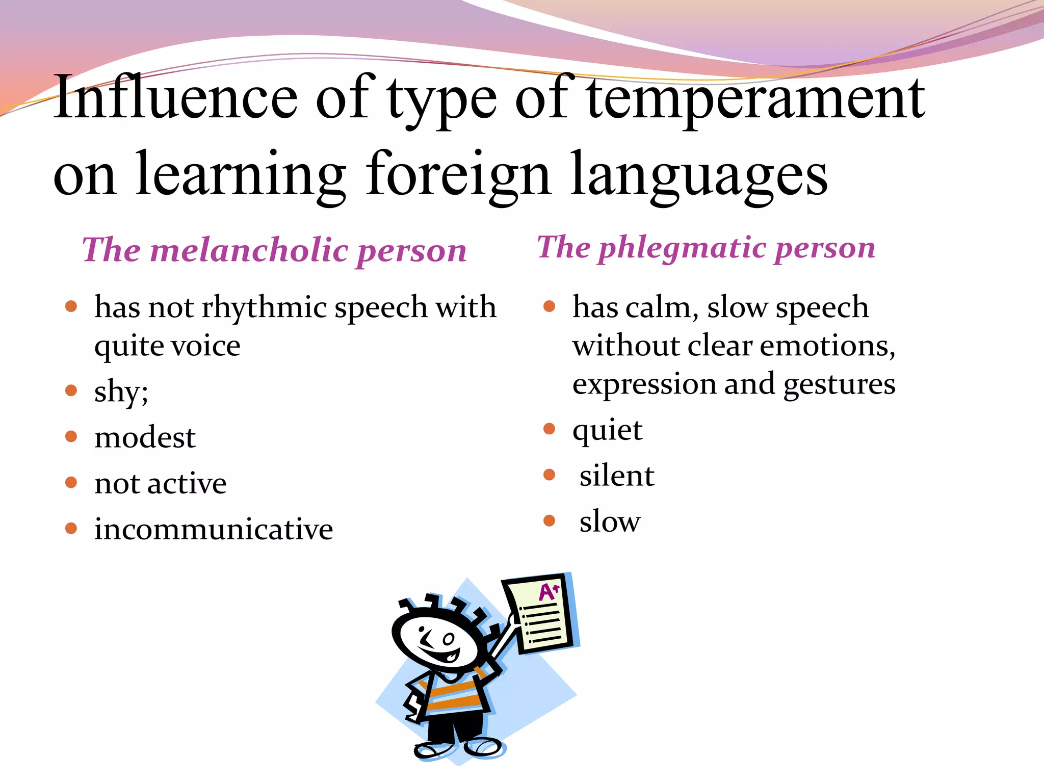 Influence of type of temperament
on learning foreign languages
    The melancholic person       The phlegmatic person
 has not rhythmic speech with    has calm, slow speech
    quite voice                    without clear emotions,
   shy;                           expression and gestures
   modest                        quiet
   not active                    silent
   incommunicative               slow
 