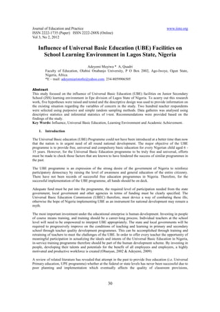 Journal of Education and Practice                                                              www.iiste.org
ISSN 2222-1735 (Paper) ISSN 2222-288X (Online)
Vol 3, No 2, 2012

    Influence of Universal Basic Education (UBE) Facilities on
      School Learning Environment in Lagos State, Nigeria
                                     Adeyemi Muyiwa * A, Quadri
         Faculty of Education, Olabisi Onabanjo University, P O Box 2002, Ago-Iwoye, Ogun State,
         Nigeria, Africa.
         *E – mail: adeyemiaristotle@yahoo.com. 234-8059906505

Abstract
This study focused on the influence of Universal Basic Education (UBE) facilities on Junior Secondary
School (JSS) learning environment in Epe division of Lagos State of Nigeria. To acarry out this research
work, five hypotheses were raised and tested and the descriptive design was used to provide information on
the existing situation regarding the variables of concern in the study. Two hundred teacher respondents
were selected using purposive and simple random sampling methods. Data gatheres was analysed using
descriptive statistics and inferential statistics of t-test. Recommendations were provided based on the
findings of the study.
Key Words: Influence, Universal Basic Education, Learning Environment and Academic Achievement.

    1.   Introduction

The Universal Basic education (UBE) Programme could not have been introduced at a better time than now
that the nation is in urgent need of all round national development. The major objective of the UBE
programme is to provide free, universal and compulsory basic education for every Nigerian child aged 6 -
15 years. However, for the Universal Basic Education programme to be truly free and universal, efforts
must be made to check those factors that are known to have hindered the success of similar programmes in
the past.

The UBE programme is an expression of the strong desire of the government of Nigeria to reinforce
participatory democracy by raising the level of awareness and general education of the entire citizenry.
There have not been records of successful free education programmes in Nigeria. Therefore, for the
successful implementation of the UBE programme, all hands should be on deck.

Adequate fund must be put into the programme, the required level of participation needed from the state
government, local government and other agencies in terms of funding must be clearly specified. The
Universal Basic Education Commission (UBEC) therefore, must device a way of combating these ills;
otherwise the hope of Nigeria implementing UBE as an instrument for national development may remain a
myth.

The most important investment under the educational enterprise is human development. Investing in people
of course means training, and training should be a career-long process. Individual teachers at the school
level will need to be empowered to interpret UBE appropriately. The state and local governments will be
required to progressively improve on the conditions of teaching and learning in primary and secondary
school through teacher quality development programmes. This can be accomplished through training and
retraining of teachers to meet the challenges of the UBE. In order to offer every teacher the opportunity of
meaningful participation in actualizing the ideals and intents of the Universal Basic Education in Nigeria,
in-service training programme therefore should be part of the human development scheme. By investing in
people, developing their talents and potentials for the benefit of all employees and employers, a highly
motivated and productive workforce is created (Obanyan, 2002 & Adeyemi, 2009)

A review of related literature has revealed that attempt in the past to provide free education (i.e. Universal
Primary education, UPE programme) whether at the federal or state levels has never been successful due to
poor planning and implementation which eventually affects the quality of classroom provisions,



                                                     30
 