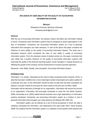 International Journal of Economics, Commerce and Management 
United Kingdom Vol. II, Issue 8, 2014 
Licensed under Creative Common Page 1 
http://ijecm.co.uk/ ISSN 2348 0386 INFLUENCE OF USER ABILITY ON THE QUALITY OF ACCOUNTING INFORMATION SYSTEM Meiryani Widyatama University, Bandung, Indonesia meiryanijunshien@yahoo.com Abstract 
With the use of accounting information, the decision makers will obtain key information relating to future. Companies need information systems that are designed to assist organizations in the face of competition. Companies use accounting information system as a tool to generate information that managers can make decisions. In view of the above this paper considers the Influence of user’s ability on the quality of Accounting Information System. The study was a theoretical research which considered the roles of user ability in quality of accounting information system. From the extensive review of studies carried out, this paper concludes that user ability has a positive influence on the quality of accounting information systems with improving the quality of the financial reporting system, assist managers in making decisions so affecting the growth of the company and the achievement of overall corporate objectives. Keywords : User Ability, Quality, User perception, Accounting Information System INTRODUCTION Information, in a simple, interpreted as the result of data processing (Azhar Susanto: 2013), ie data that has been modified into a more meaningful context (meaningful) and useful (useful) for a particular end user, so the information should be seen as data that has been processed are placed in a proper context so as to give the value (value) to the end user (O 'Brien, 2003). Information will be elements of strength for an organization. Information will ensure the survival of an organization. Information will encourage companies to avoid the risk (Azhar Susanto: 2009). Guimaraes et al. (2003) stated that the business has a high dependence on information systems developed. Companies use accounting information system as a medium or tool to generate information that managers can make decisions (Sri Mulyani NS, 2009: 25). 
Information system can be defined as a set of formal procedures in which the data is collected, processed into information, and distributed to the users (Hall, 2001). Azhar Susanto (2008: 52) explains that the information system is a collection of sub-systems both physical and  