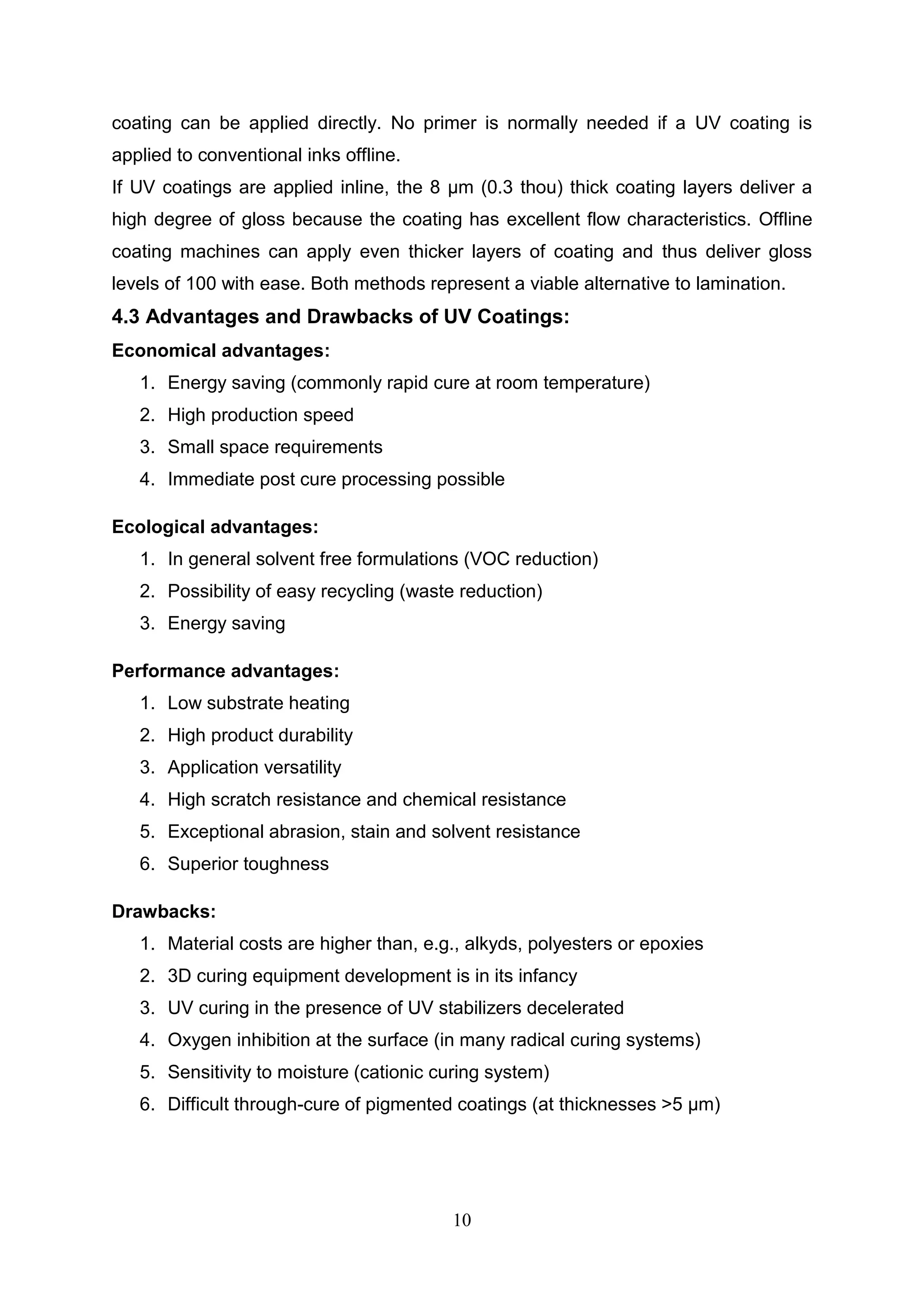 10
coating can be applied directly. No primer is normally needed if a UV coating is
applied to conventional inks offline.
If UV coatings are applied inline, the 8 μm (0.3 thou) thick coating layers deliver a
high degree of gloss because the coating has excellent flow characteristics. Offline
coating machines can apply even thicker layers of coating and thus deliver gloss
levels of 100 with ease. Both methods represent a viable alternative to lamination.
4.3 Advantages and Drawbacks of UV Coatings:
Economical advantages:
1. Energy saving (commonly rapid cure at room temperature)
2. High production speed
3. Small space requirements
4. Immediate post cure processing possible
Ecological advantages:
1. In general solvent free formulations (VOC reduction)
2. Possibility of easy recycling (waste reduction)
3. Energy saving
Performance advantages:
1. Low substrate heating
2. High product durability
3. Application versatility
4. High scratch resistance and chemical resistance
5. Exceptional abrasion, stain and solvent resistance
6. Superior toughness
Drawbacks:
1. Material costs are higher than, e.g., alkyds, polyesters or epoxies
2. 3D curing equipment development is in its infancy
3. UV curing in the presence of UV stabilizers decelerated
4. Oxygen inhibition at the surface (in many radical curing systems)
5. Sensitivity to moisture (cationic curing system)
6. Difficult through-cure of pigmented coatings (at thicknesses >5 μm)
 