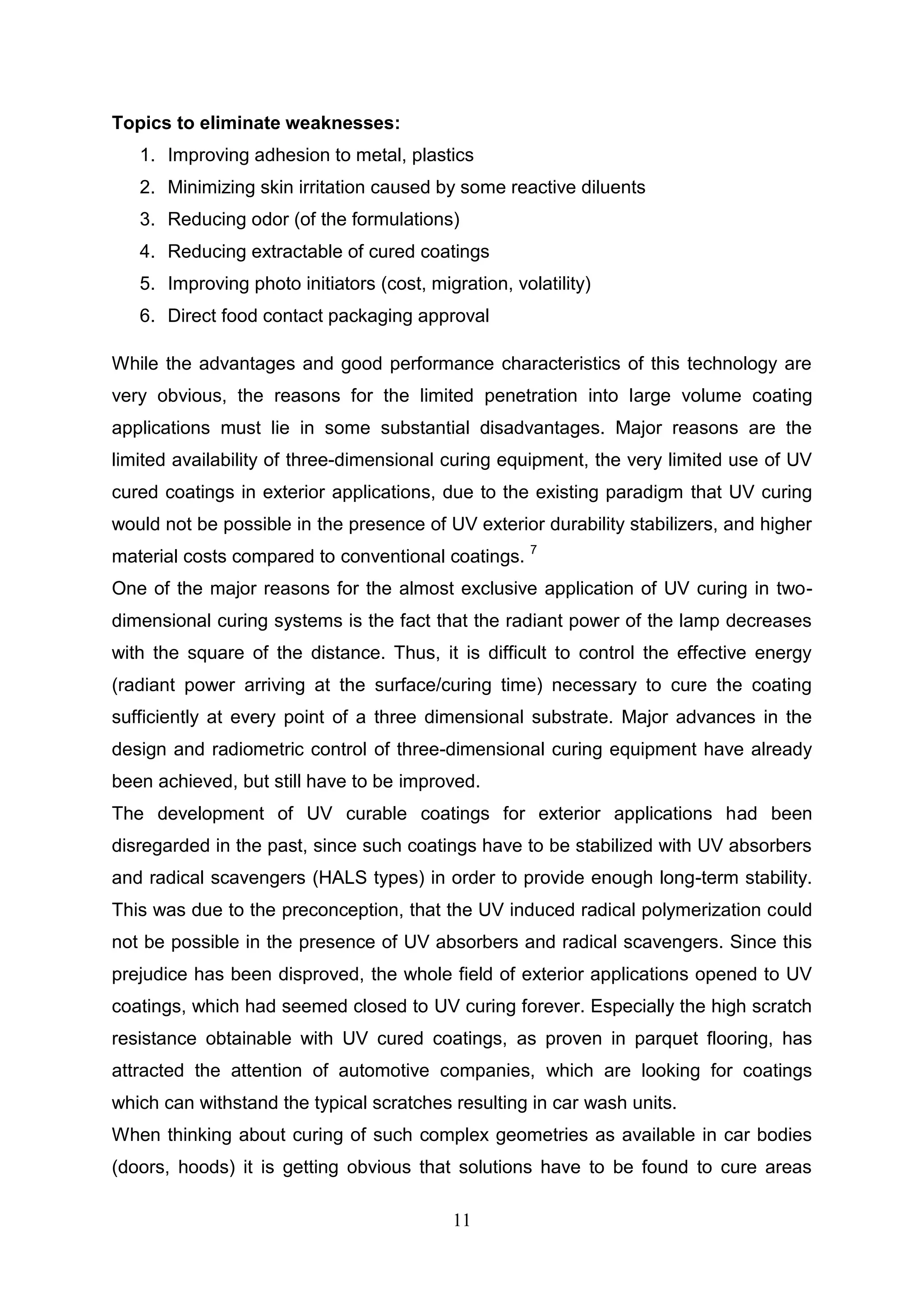 11
Topics to eliminate weaknesses:
1. Improving adhesion to metal, plastics
2. Minimizing skin irritation caused by some reactive diluents
3. Reducing odor (of the formulations)
4. Reducing extractable of cured coatings
5. Improving photo initiators (cost, migration, volatility)
6. Direct food contact packaging approval
While the advantages and good performance characteristics of this technology are
very obvious, the reasons for the limited penetration into large volume coating
applications must lie in some substantial disadvantages. Major reasons are the
limited availability of three-dimensional curing equipment, the very limited use of UV
cured coatings in exterior applications, due to the existing paradigm that UV curing
would not be possible in the presence of UV exterior durability stabilizers, and higher
material costs compared to conventional coatings. 7
One of the major reasons for the almost exclusive application of UV curing in two-
dimensional curing systems is the fact that the radiant power of the lamp decreases
with the square of the distance. Thus, it is difficult to control the effective energy
(radiant power arriving at the surface/curing time) necessary to cure the coating
sufficiently at every point of a three dimensional substrate. Major advances in the
design and radiometric control of three-dimensional curing equipment have already
been achieved, but still have to be improved.
The development of UV curable coatings for exterior applications had been
disregarded in the past, since such coatings have to be stabilized with UV absorbers
and radical scavengers (HALS types) in order to provide enough long-term stability.
This was due to the preconception, that the UV induced radical polymerization could
not be possible in the presence of UV absorbers and radical scavengers. Since this
prejudice has been disproved, the whole field of exterior applications opened to UV
coatings, which had seemed closed to UV curing forever. Especially the high scratch
resistance obtainable with UV cured coatings, as proven in parquet flooring, has
attracted the attention of automotive companies, which are looking for coatings
which can withstand the typical scratches resulting in car wash units.
When thinking about curing of such complex geometries as available in car bodies
(doors, hoods) it is getting obvious that solutions have to be found to cure areas
 