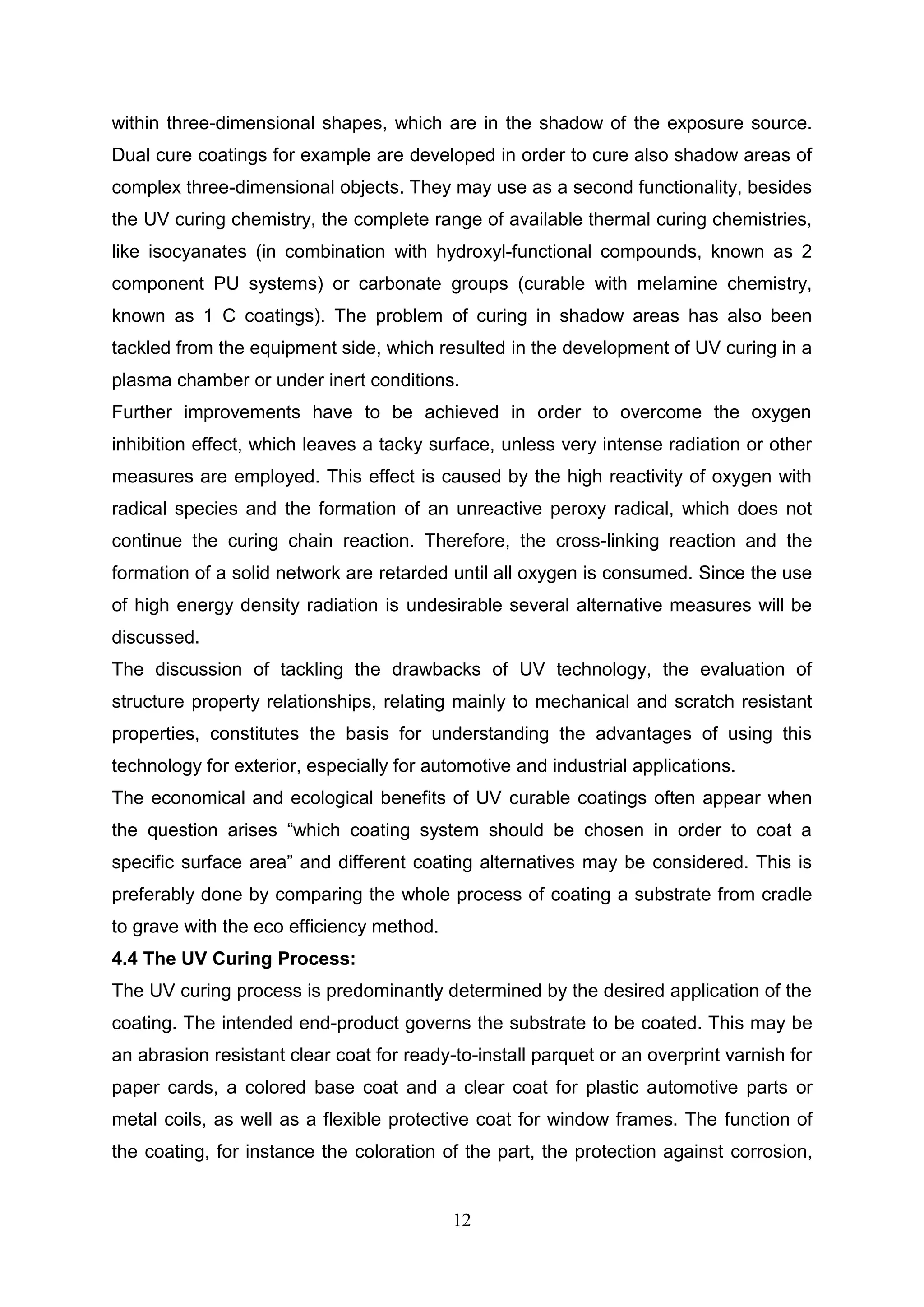 12
within three-dimensional shapes, which are in the shadow of the exposure source.
Dual cure coatings for example are developed in order to cure also shadow areas of
complex three-dimensional objects. They may use as a second functionality, besides
the UV curing chemistry, the complete range of available thermal curing chemistries,
like isocyanates (in combination with hydroxyl-functional compounds, known as 2
component PU systems) or carbonate groups (curable with melamine chemistry,
known as 1 C coatings). The problem of curing in shadow areas has also been
tackled from the equipment side, which resulted in the development of UV curing in a
plasma chamber or under inert conditions.
Further improvements have to be achieved in order to overcome the oxygen
inhibition effect, which leaves a tacky surface, unless very intense radiation or other
measures are employed. This effect is caused by the high reactivity of oxygen with
radical species and the formation of an unreactive peroxy radical, which does not
continue the curing chain reaction. Therefore, the cross-linking reaction and the
formation of a solid network are retarded until all oxygen is consumed. Since the use
of high energy density radiation is undesirable several alternative measures will be
discussed.
The discussion of tackling the drawbacks of UV technology, the evaluation of
structure property relationships, relating mainly to mechanical and scratch resistant
properties, constitutes the basis for understanding the advantages of using this
technology for exterior, especially for automotive and industrial applications.
The economical and ecological benefits of UV curable coatings often appear when
the question arises “which coating system should be chosen in order to coat a
specific surface area” and different coating alternatives may be considered. This is
preferably done by comparing the whole process of coating a substrate from cradle
to grave with the eco efficiency method.
4.4 The UV Curing Process:
The UV curing process is predominantly determined by the desired application of the
coating. The intended end-product governs the substrate to be coated. This may be
an abrasion resistant clear coat for ready-to-install parquet or an overprint varnish for
paper cards, a colored base coat and a clear coat for plastic automotive parts or
metal coils, as well as a flexible protective coat for window frames. The function of
the coating, for instance the coloration of the part, the protection against corrosion,
 