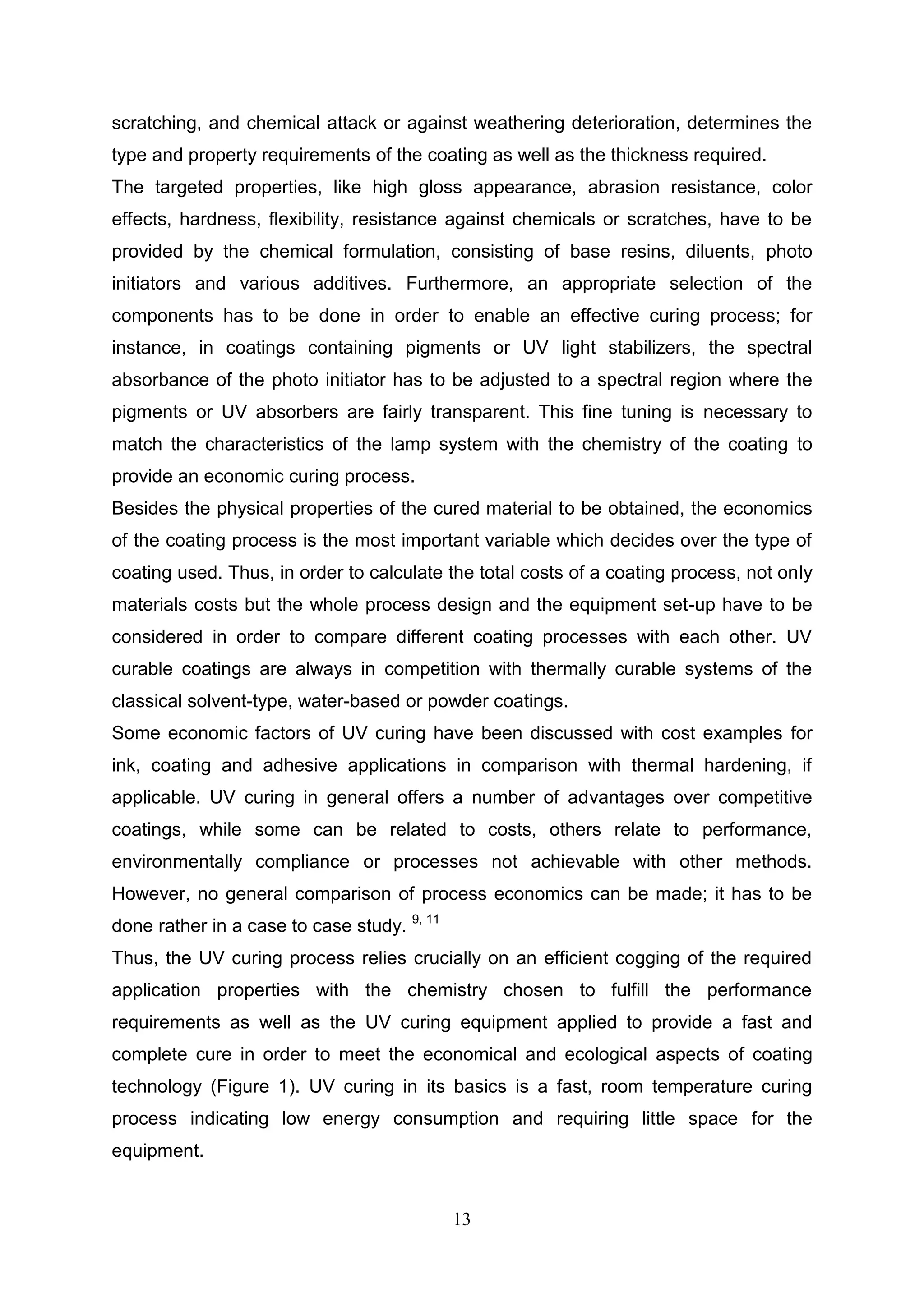 13
scratching, and chemical attack or against weathering deterioration, determines the
type and property requirements of the coating as well as the thickness required.
The targeted properties, like high gloss appearance, abrasion resistance, color
effects, hardness, flexibility, resistance against chemicals or scratches, have to be
provided by the chemical formulation, consisting of base resins, diluents, photo
initiators and various additives. Furthermore, an appropriate selection of the
components has to be done in order to enable an effective curing process; for
instance, in coatings containing pigments or UV light stabilizers, the spectral
absorbance of the photo initiator has to be adjusted to a spectral region where the
pigments or UV absorbers are fairly transparent. This fine tuning is necessary to
match the characteristics of the lamp system with the chemistry of the coating to
provide an economic curing process.
Besides the physical properties of the cured material to be obtained, the economics
of the coating process is the most important variable which decides over the type of
coating used. Thus, in order to calculate the total costs of a coating process, not only
materials costs but the whole process design and the equipment set-up have to be
considered in order to compare different coating processes with each other. UV
curable coatings are always in competition with thermally curable systems of the
classical solvent-type, water-based or powder coatings.
Some economic factors of UV curing have been discussed with cost examples for
ink, coating and adhesive applications in comparison with thermal hardening, if
applicable. UV curing in general offers a number of advantages over competitive
coatings, while some can be related to costs, others relate to performance,
environmentally compliance or processes not achievable with other methods.
However, no general comparison of process economics can be made; it has to be
done rather in a case to case study. 9, 11
Thus, the UV curing process relies crucially on an efficient cogging of the required
application properties with the chemistry chosen to fulfill the performance
requirements as well as the UV curing equipment applied to provide a fast and
complete cure in order to meet the economical and ecological aspects of coating
technology (Figure 1). UV curing in its basics is a fast, room temperature curing
process indicating low energy consumption and requiring little space for the
equipment.
 