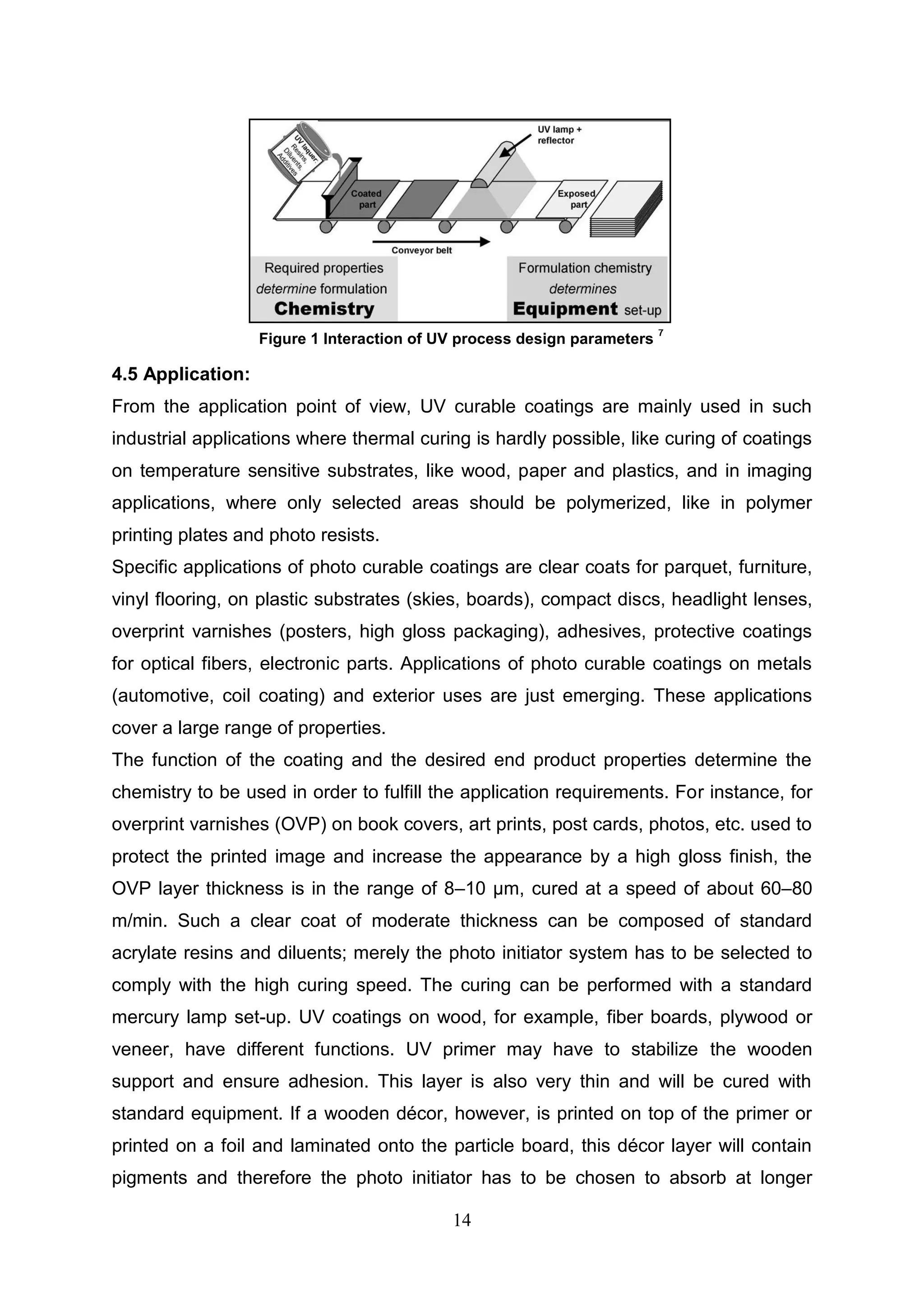14
4.5 Application:
From the application point of view, UV curable coatings are mainly used in such
industrial applications where thermal curing is hardly possible, like curing of coatings
on temperature sensitive substrates, like wood, paper and plastics, and in imaging
applications, where only selected areas should be polymerized, like in polymer
printing plates and photo resists.
Specific applications of photo curable coatings are clear coats for parquet, furniture,
vinyl flooring, on plastic substrates (skies, boards), compact discs, headlight lenses,
overprint varnishes (posters, high gloss packaging), adhesives, protective coatings
for optical fibers, electronic parts. Applications of photo curable coatings on metals
(automotive, coil coating) and exterior uses are just emerging. These applications
cover a large range of properties.
The function of the coating and the desired end product properties determine the
chemistry to be used in order to fulfill the application requirements. For instance, for
overprint varnishes (OVP) on book covers, art prints, post cards, photos, etc. used to
protect the printed image and increase the appearance by a high gloss finish, the
OVP layer thickness is in the range of 8–10 μm, cured at a speed of about 60–80
m/min. Such a clear coat of moderate thickness can be composed of standard
acrylate resins and diluents; merely the photo initiator system has to be selected to
comply with the high curing speed. The curing can be performed with a standard
mercury lamp set-up. UV coatings on wood, for example, fiber boards, plywood or
veneer, have different functions. UV primer may have to stabilize the wooden
support and ensure adhesion. This layer is also very thin and will be cured with
standard equipment. If a wooden décor, however, is printed on top of the primer or
printed on a foil and laminated onto the particle board, this décor layer will contain
pigments and therefore the photo initiator has to be chosen to absorb at longer
Figure 1 Interaction of UV process design parameters
7
 
