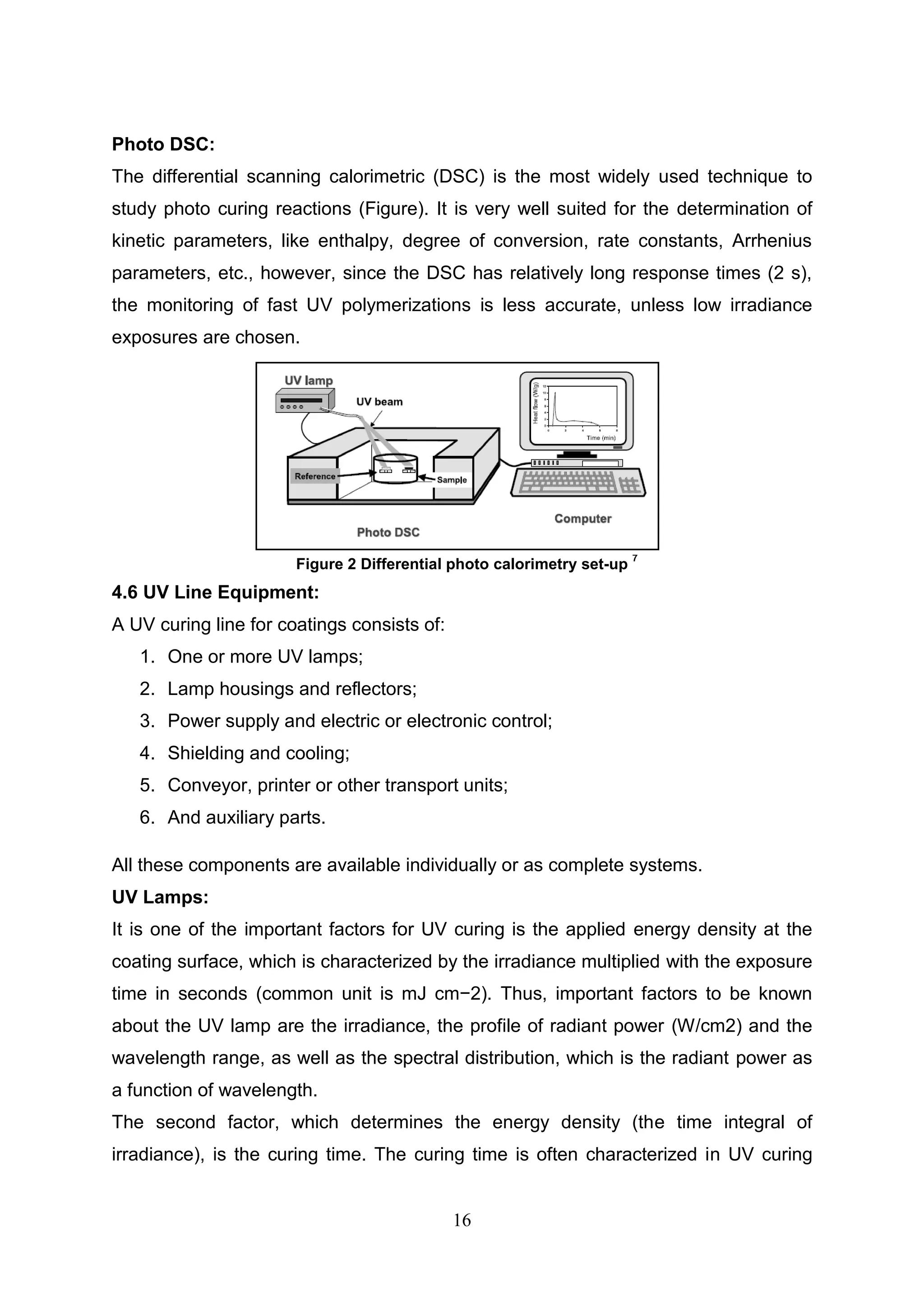 16
Photo DSC:
The differential scanning calorimetric (DSC) is the most widely used technique to
study photo curing reactions (Figure). It is very well suited for the determination of
kinetic parameters, like enthalpy, degree of conversion, rate constants, Arrhenius
parameters, etc., however, since the DSC has relatively long response times (2 s),
the monitoring of fast UV polymerizations is less accurate, unless low irradiance
exposures are chosen.
4.6 UV Line Equipment:
A UV curing line for coatings consists of:
1. One or more UV lamps;
2. Lamp housings and reflectors;
3. Power supply and electric or electronic control;
4. Shielding and cooling;
5. Conveyor, printer or other transport units;
6. And auxiliary parts.
All these components are available individually or as complete systems.
UV Lamps:
It is one of the important factors for UV curing is the applied energy density at the
coating surface, which is characterized by the irradiance multiplied with the exposure
time in seconds (common unit is mJ cm−2). Thus, important factors to be known
about the UV lamp are the irradiance, the profile of radiant power (W/cm2) and the
wavelength range, as well as the spectral distribution, which is the radiant power as
a function of wavelength.
The second factor, which determines the energy density (the time integral of
irradiance), is the curing time. The curing time is often characterized in UV curing
Figure 2 Differential photo calorimetry set-up
7
 