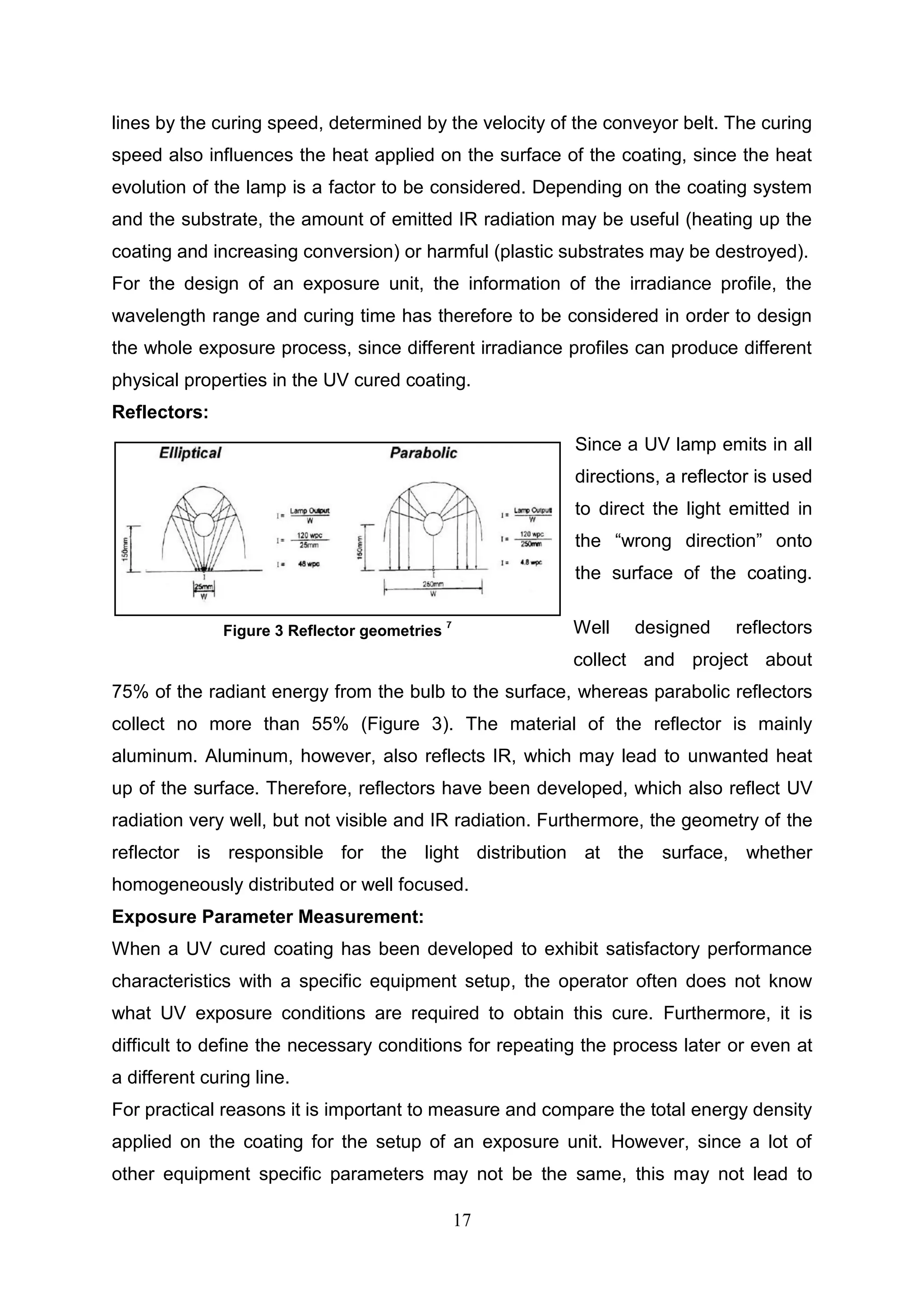 17
lines by the curing speed, determined by the velocity of the conveyor belt. The curing
speed also influences the heat applied on the surface of the coating, since the heat
evolution of the lamp is a factor to be considered. Depending on the coating system
and the substrate, the amount of emitted IR radiation may be useful (heating up the
coating and increasing conversion) or harmful (plastic substrates may be destroyed).
For the design of an exposure unit, the information of the irradiance profile, the
wavelength range and curing time has therefore to be considered in order to design
the whole exposure process, since different irradiance profiles can produce different
physical properties in the UV cured coating.
Reflectors:
Since a UV lamp emits in all
directions, a reflector is used
to direct the light emitted in
the “wrong direction” onto
the surface of the coating.
Well designed reflectors
collect and project about
75% of the radiant energy from the bulb to the surface, whereas parabolic reflectors
collect no more than 55% (Figure 3). The material of the reflector is mainly
aluminum. Aluminum, however, also reflects IR, which may lead to unwanted heat
up of the surface. Therefore, reflectors have been developed, which also reflect UV
radiation very well, but not visible and IR radiation. Furthermore, the geometry of the
reflector is responsible for the light distribution at the surface, whether
homogeneously distributed or well focused.
Exposure Parameter Measurement:
When a UV cured coating has been developed to exhibit satisfactory performance
characteristics with a specific equipment setup, the operator often does not know
what UV exposure conditions are required to obtain this cure. Furthermore, it is
difficult to define the necessary conditions for repeating the process later or even at
a different curing line.
For practical reasons it is important to measure and compare the total energy density
applied on the coating for the setup of an exposure unit. However, since a lot of
other equipment specific parameters may not be the same, this may not lead to
Figure 3 Reflector geometries
7
 