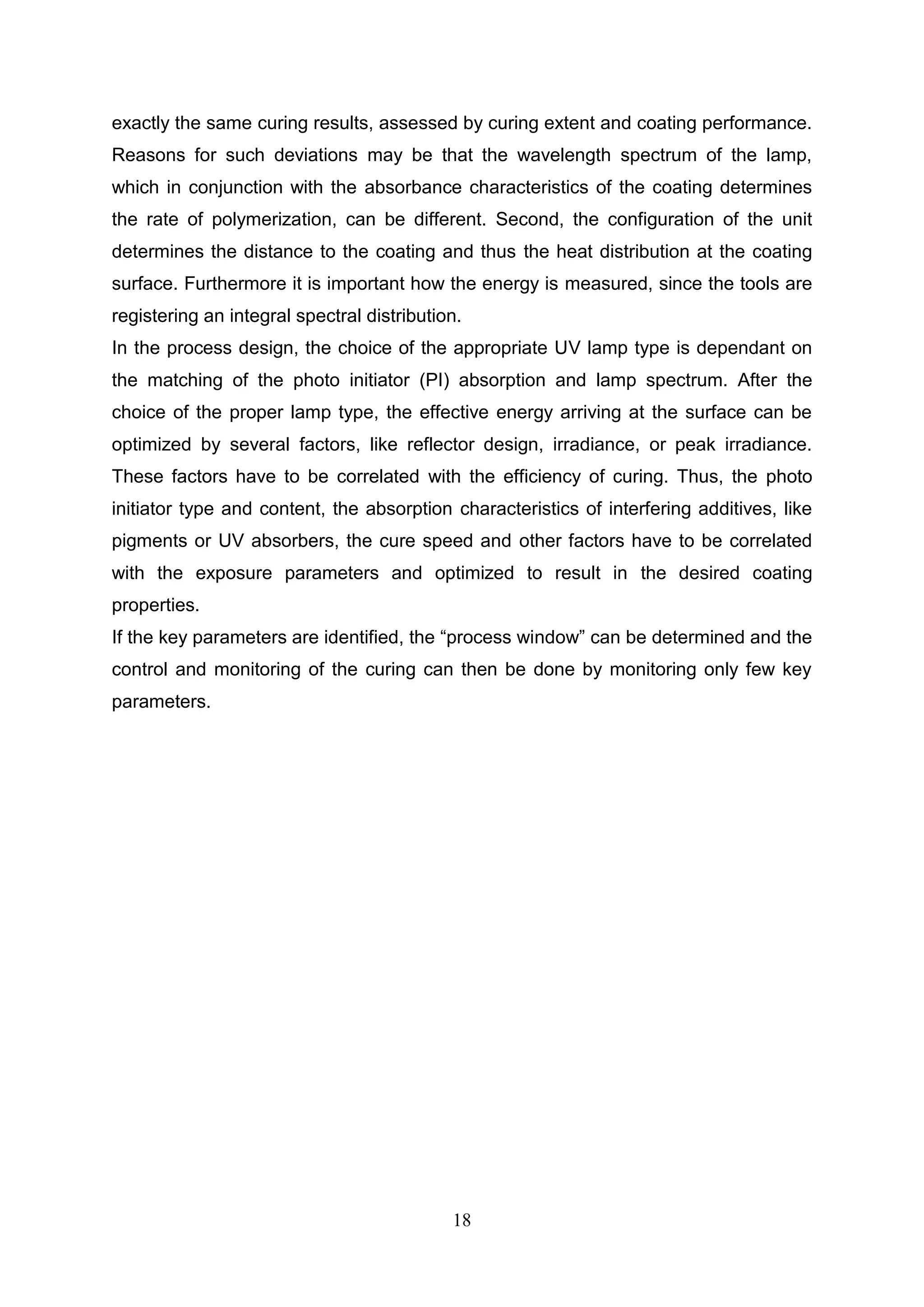 18
exactly the same curing results, assessed by curing extent and coating performance.
Reasons for such deviations may be that the wavelength spectrum of the lamp,
which in conjunction with the absorbance characteristics of the coating determines
the rate of polymerization, can be different. Second, the configuration of the unit
determines the distance to the coating and thus the heat distribution at the coating
surface. Furthermore it is important how the energy is measured, since the tools are
registering an integral spectral distribution.
In the process design, the choice of the appropriate UV lamp type is dependant on
the matching of the photo initiator (PI) absorption and lamp spectrum. After the
choice of the proper lamp type, the effective energy arriving at the surface can be
optimized by several factors, like reflector design, irradiance, or peak irradiance.
These factors have to be correlated with the efficiency of curing. Thus, the photo
initiator type and content, the absorption characteristics of interfering additives, like
pigments or UV absorbers, the cure speed and other factors have to be correlated
with the exposure parameters and optimized to result in the desired coating
properties.
If the key parameters are identified, the “process window” can be determined and the
control and monitoring of the curing can then be done by monitoring only few key
parameters.
 