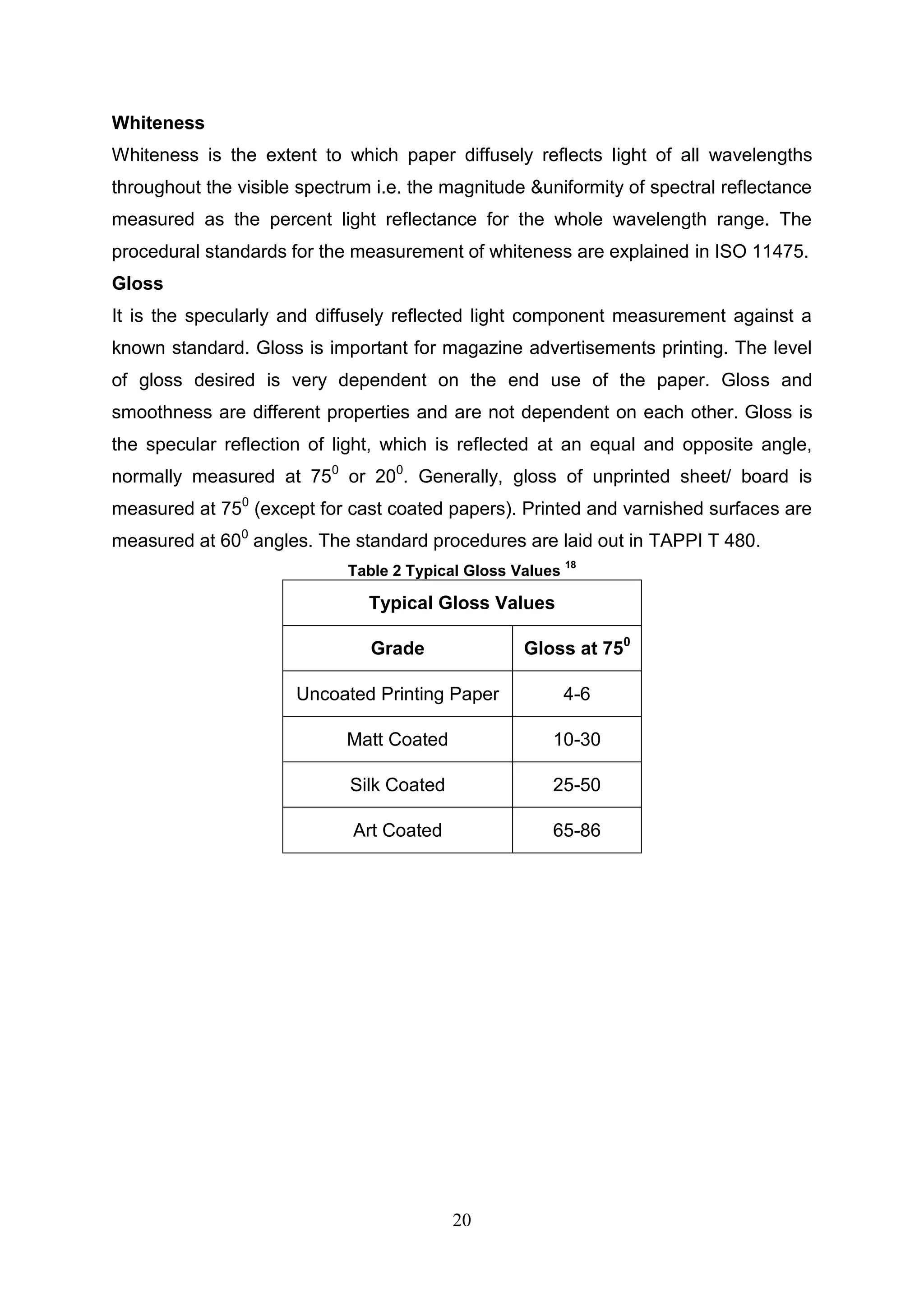 20
Whiteness
Whiteness is the extent to which paper diffusely reflects light of all wavelengths
throughout the visible spectrum i.e. the magnitude &uniformity of spectral reflectance
measured as the percent light reflectance for the whole wavelength range. The
procedural standards for the measurement of whiteness are explained in ISO 11475.
Gloss
It is the specularly and diffusely reflected light component measurement against a
known standard. Gloss is important for magazine advertisements printing. The level
of gloss desired is very dependent on the end use of the paper. Gloss and
smoothness are different properties and are not dependent on each other. Gloss is
the specular reflection of light, which is reflected at an equal and opposite angle,
normally measured at 750
or 200
. Generally, gloss of unprinted sheet/ board is
measured at 750
(except for cast coated papers). Printed and varnished surfaces are
measured at 600
angles. The standard procedures are laid out in TAPPI T 480.
Table 2 Typical Gloss Values
18
Typical Gloss Values
Grade Gloss at 750
Uncoated Printing Paper 4-6
Matt Coated 10-30
Silk Coated 25-50
Art Coated 65-86
 