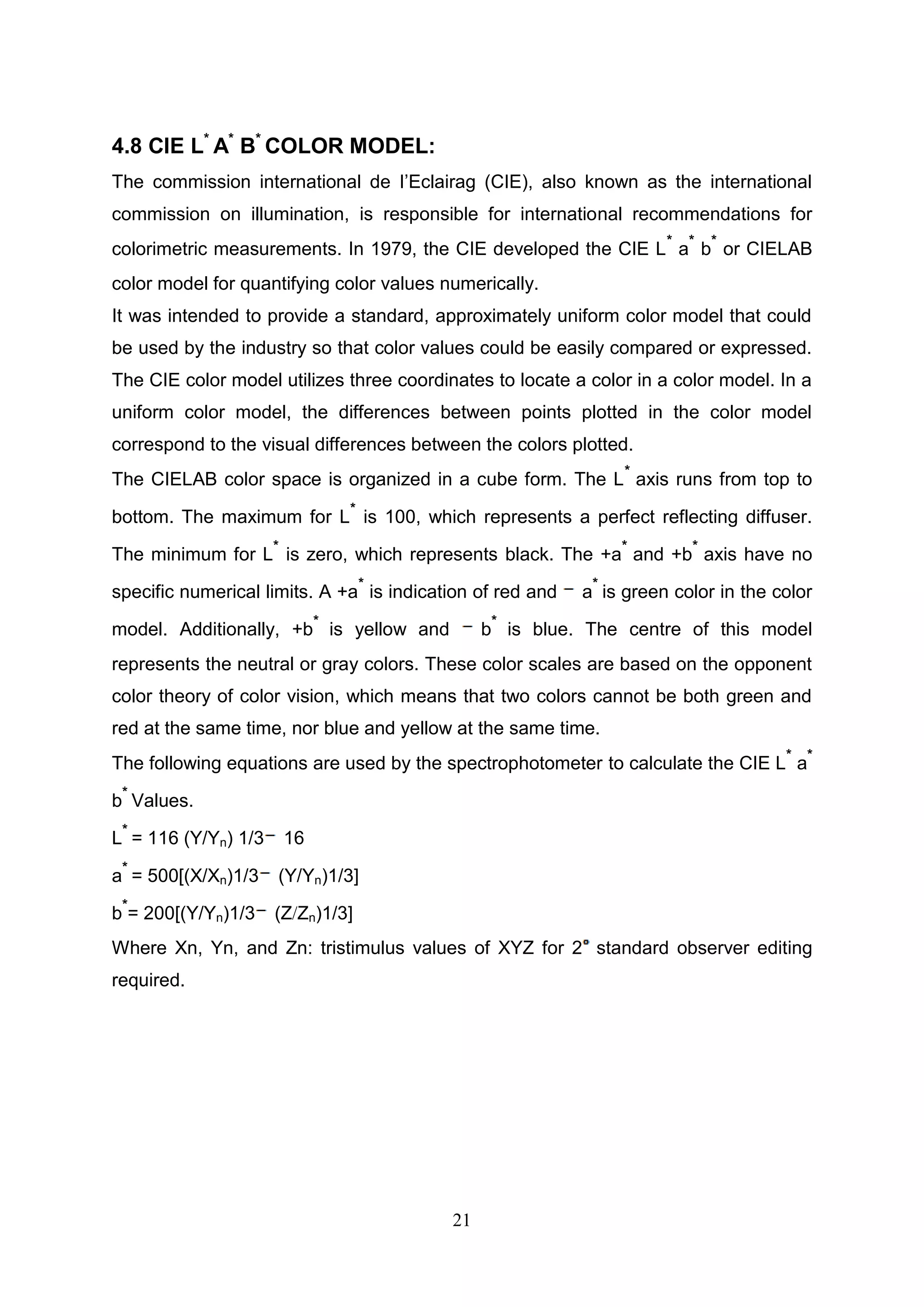 21
4.8 CIE L*
A*
B*
COLOR MODEL:
The commission international de I’Eclairag (CIE), also known as the international
commission on illumination, is responsible for international recommendations for
colorimetric measurements. In 1979, the CIE developed the CIE L
*
a
*
b
*
or CIELAB
color model for quantifying color values numerically.
It was intended to provide a standard, approximately uniform color model that could
be used by the industry so that color values could be easily compared or expressed.
The CIE color model utilizes three coordinates to locate a color in a color model. In a
uniform color model, the differences between points plotted in the color model
correspond to the visual differences between the colors plotted.
The CIELAB color space is organized in a cube form. The L
*
axis runs from top to
bottom. The maximum for L
*
is 100, which represents a perfect reflecting diffuser.
The minimum for L
*
is zero, which represents black. The +a
*
and +b
*
axis have no
specific numerical limits. A +a
*
is indication of red and a
*
is green color in the color
model. Additionally, +b
*
is yellow and b
*
is blue. The centre of this model
represents the neutral or gray colors. These color scales are based on the opponent
color theory of color vision, which means that two colors cannot be both green and
red at the same time, nor blue and yellow at the same time.
The following equations are used by the spectrophotometer to calculate the CIE L
*
a
*
b
*
Values.
L
*
= 116 (Y/Yn) 1/3 16
a
*
= 500[(X/Xn)1/3 (Y/Yn)1/3]
b
*
= 200[(Y/Yn)1/3 (Z/Zn)1/3]
Where Xn, Yn, and Zn: tristimulus values of XYZ for 2 standard observer editing
required.
 