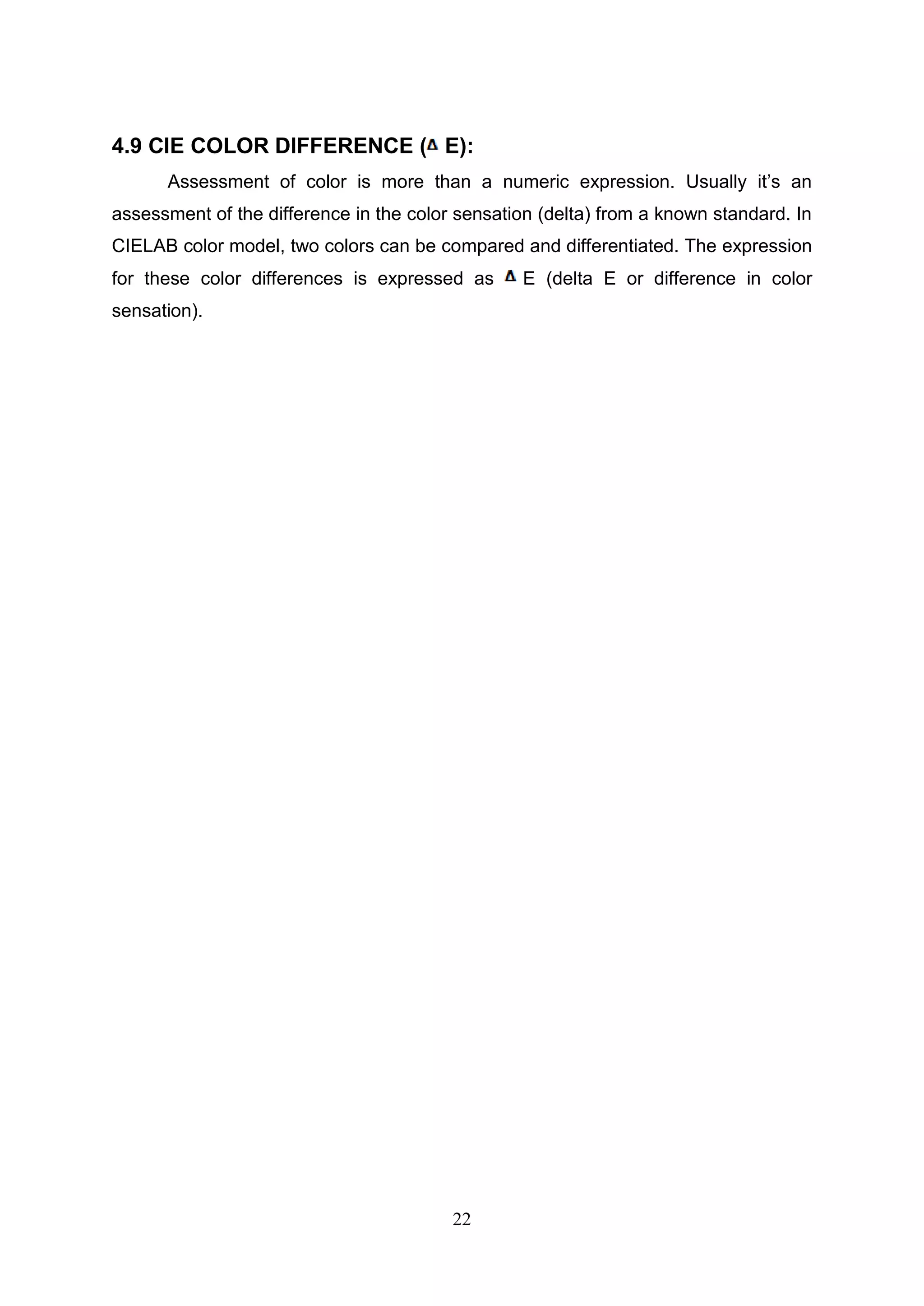 22
4.9 CIE COLOR DIFFERENCE ( E):
Assessment of color is more than a numeric expression. Usually it’s an
assessment of the difference in the color sensation (delta) from a known standard. In
CIELAB color model, two colors can be compared and differentiated. The expression
for these color differences is expressed as E (delta E or difference in color
sensation).
 