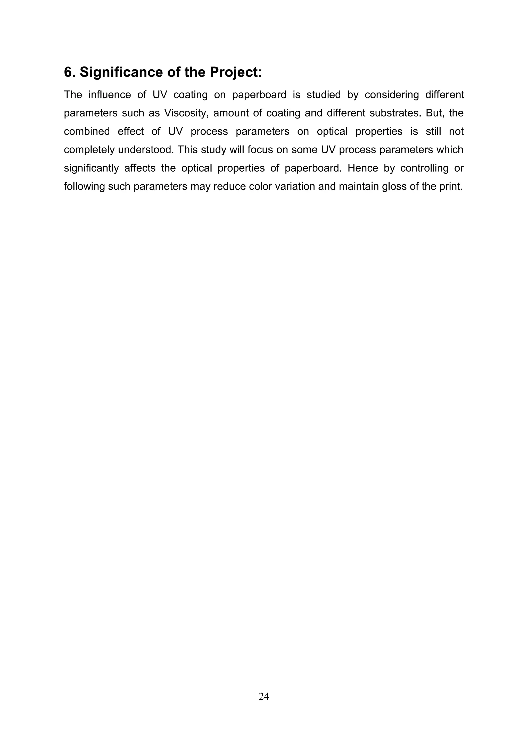 24
6. Significance of the Project:
The influence of UV coating on paperboard is studied by considering different
parameters such as Viscosity, amount of coating and different substrates. But, the
combined effect of UV process parameters on optical properties is still not
completely understood. This study will focus on some UV process parameters which
significantly affects the optical properties of paperboard. Hence by controlling or
following such parameters may reduce color variation and maintain gloss of the print.
 