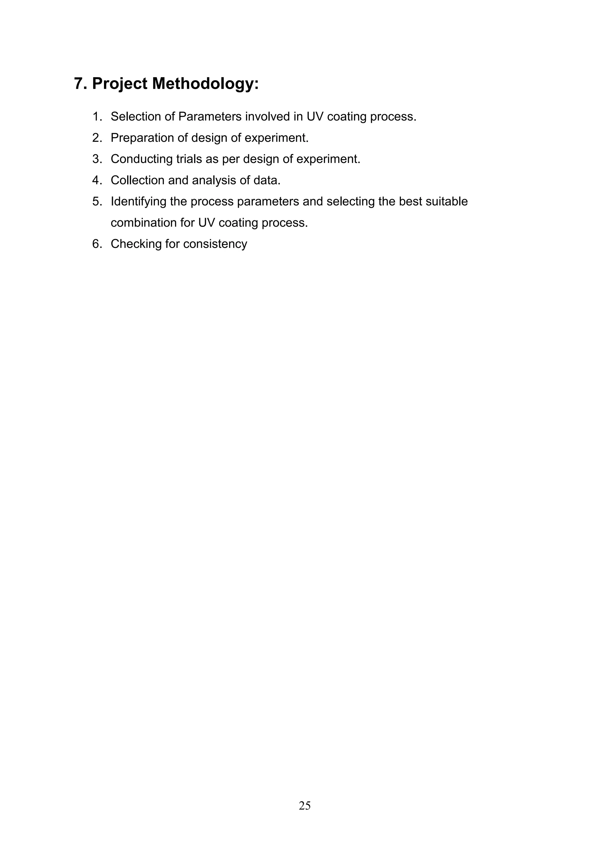 25
7. Project Methodology:
1. Selection of Parameters involved in UV coating process.
2. Preparation of design of experiment.
3. Conducting trials as per design of experiment.
4. Collection and analysis of data.
5. Identifying the process parameters and selecting the best suitable
combination for UV coating process.
6. Checking for consistency
 