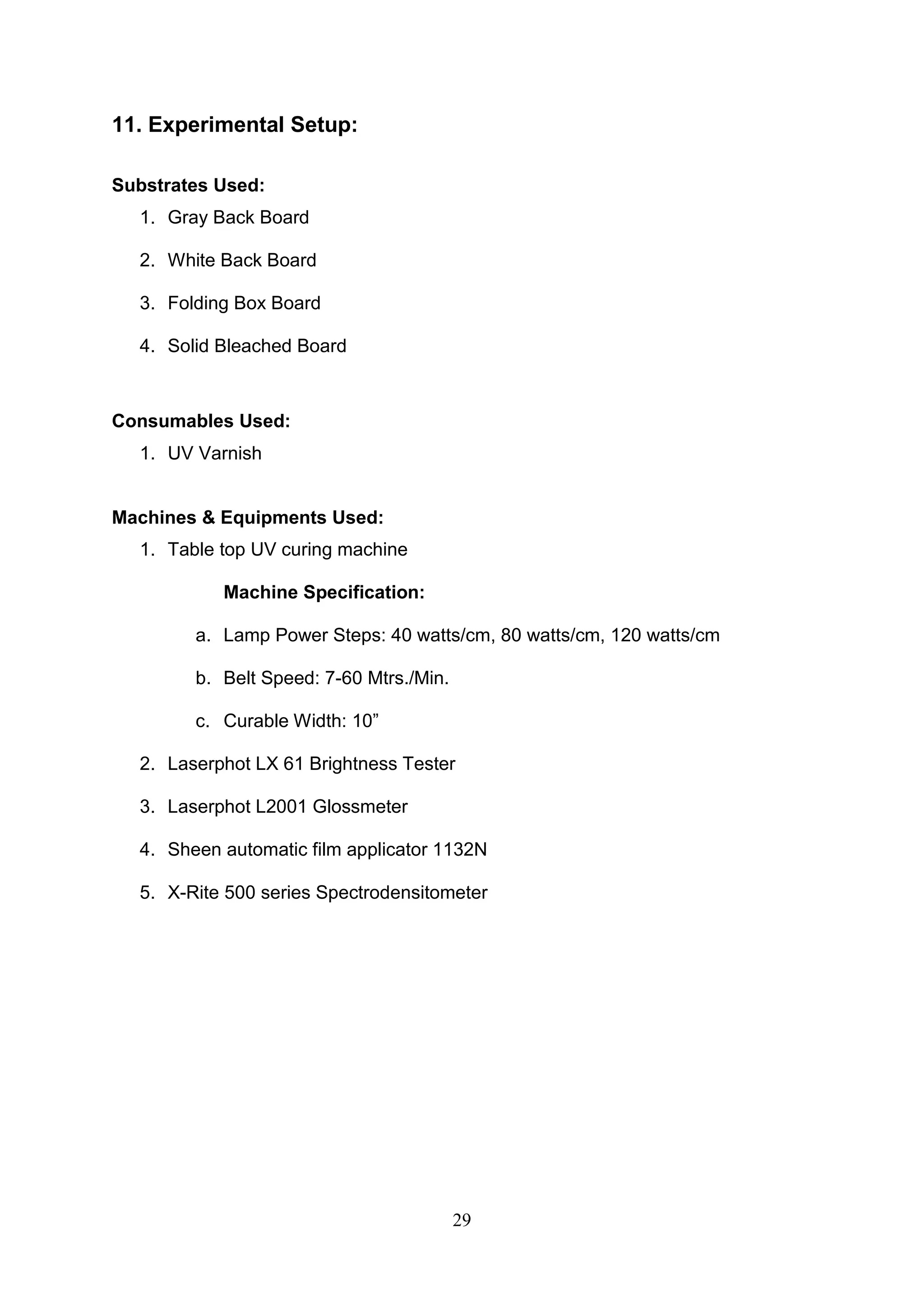 29
11. Experimental Setup:
Substrates Used:
1. Gray Back Board
2. White Back Board
3. Folding Box Board
4. Solid Bleached Board
Consumables Used:
1. UV Varnish
Machines & Equipments Used:
1. Table top UV curing machine
Machine Specification:
a. Lamp Power Steps: 40 watts/cm, 80 watts/cm, 120 watts/cm
b. Belt Speed: 7-60 Mtrs./Min.
c. Curable Width: 10”
2. Laserphot LX 61 Brightness Tester
3. Laserphot L2001 Glossmeter
4. Sheen automatic film applicator 1132N
5. X-Rite 500 series Spectrodensitometer
 