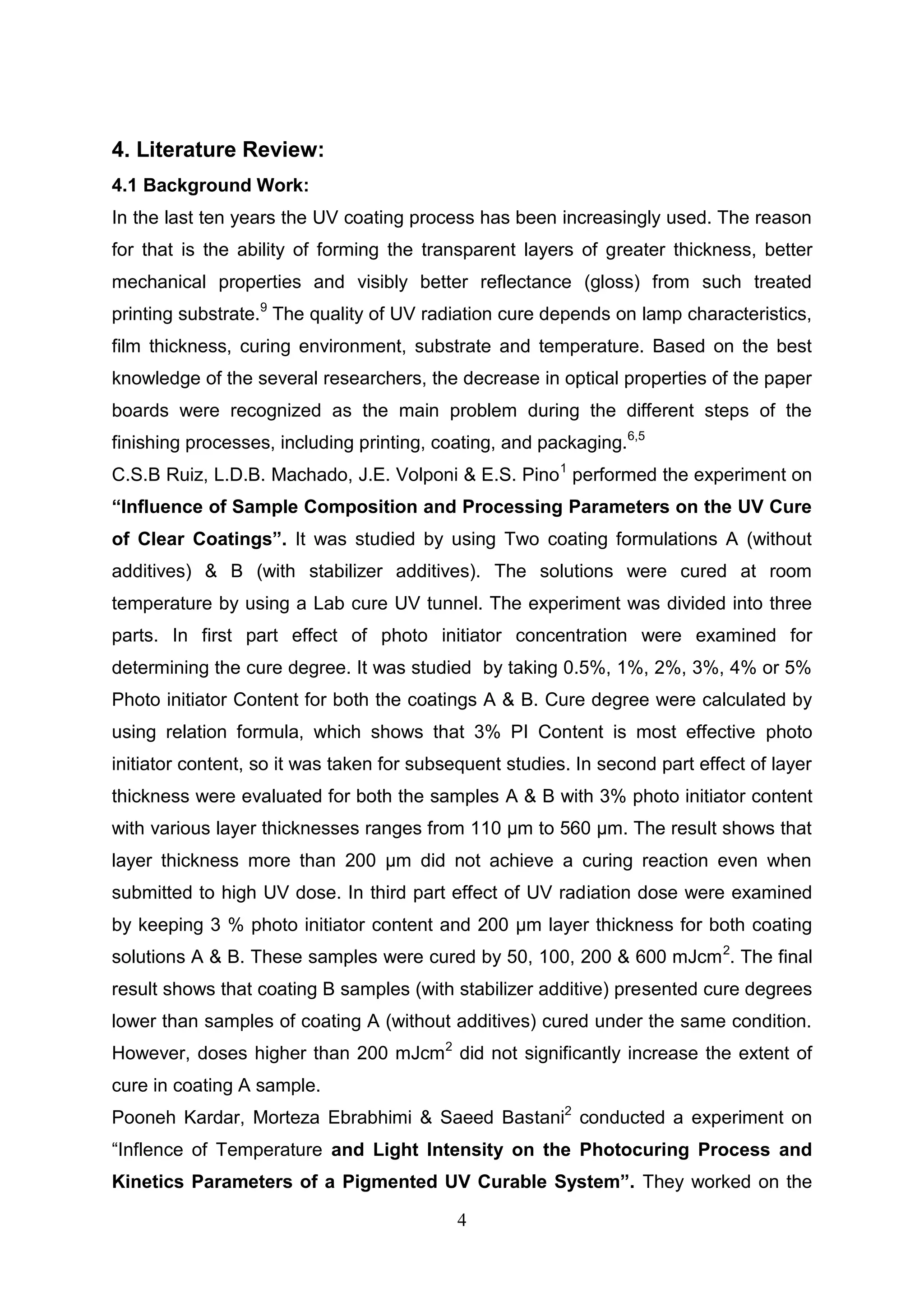 4
4. Literature Review:
4.1 Background Work:
In the last ten years the UV coating process has been increasingly used. The reason
for that is the ability of forming the transparent layers of greater thickness, better
mechanical properties and visibly better reflectance (gloss) from such treated
printing substrate.9
The quality of UV radiation cure depends on lamp characteristics,
film thickness, curing environment, substrate and temperature. Based on the best
knowledge of the several researchers, the decrease in optical properties of the paper
boards were recognized as the main problem during the different steps of the
finishing processes, including printing, coating, and packaging.6,5
C.S.B Ruiz, L.D.B. Machado, J.E. Volponi & E.S. Pino1
performed the experiment on
“Influence of Sample Composition and Processing Parameters on the UV Cure
of Clear Coatings”. It was studied by using Two coating formulations A (without
additives) & B (with stabilizer additives). The solutions were cured at room
temperature by using a Lab cure UV tunnel. The experiment was divided into three
parts. In first part effect of photo initiator concentration were examined for
determining the cure degree. It was studied by taking 0.5%, 1%, 2%, 3%, 4% or 5%
Photo initiator Content for both the coatings A & B. Cure degree were calculated by
using relation formula, which shows that 3% PI Content is most effective photo
initiator content, so it was taken for subsequent studies. In second part effect of layer
thickness were evaluated for both the samples A & B with 3% photo initiator content
with various layer thicknesses ranges from 110 µm to 560 µm. The result shows that
layer thickness more than 200 µm did not achieve a curing reaction even when
submitted to high UV dose. In third part effect of UV radiation dose were examined
by keeping 3 % photo initiator content and 200 µm layer thickness for both coating
solutions A & B. These samples were cured by 50, 100, 200 & 600 mJcm2
. The final
result shows that coating B samples (with stabilizer additive) presented cure degrees
lower than samples of coating A (without additives) cured under the same condition.
However, doses higher than 200 mJcm2
did not significantly increase the extent of
cure in coating A sample.
Pooneh Kardar, Morteza Ebrabhimi & Saeed Bastani2
conducted a experiment on
“Inflence of Temperature and Light Intensity on the Photocuring Process and
Kinetics Parameters of a Pigmented UV Curable System”. They worked on the
 