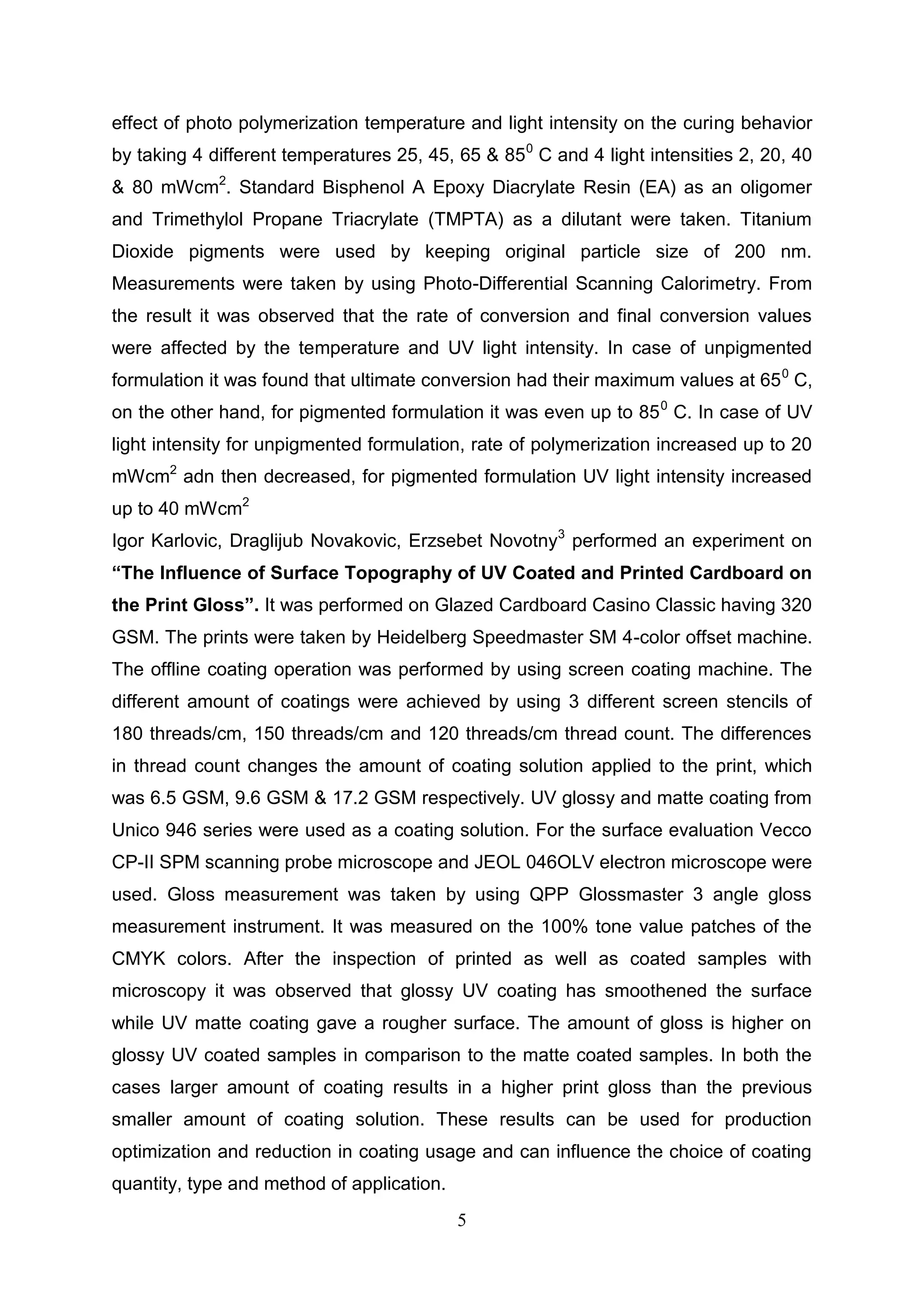 5
effect of photo polymerization temperature and light intensity on the curing behavior
by taking 4 different temperatures 25, 45, 65 & 850
C and 4 light intensities 2, 20, 40
& 80 mWcm2
. Standard Bisphenol A Epoxy Diacrylate Resin (EA) as an oligomer
and Trimethylol Propane Triacrylate (TMPTA) as a dilutant were taken. Titanium
Dioxide pigments were used by keeping original particle size of 200 nm.
Measurements were taken by using Photo-Differential Scanning Calorimetry. From
the result it was observed that the rate of conversion and final conversion values
were affected by the temperature and UV light intensity. In case of unpigmented
formulation it was found that ultimate conversion had their maximum values at 650
C,
on the other hand, for pigmented formulation it was even up to 850
C. In case of UV
light intensity for unpigmented formulation, rate of polymerization increased up to 20
mWcm2
adn then decreased, for pigmented formulation UV light intensity increased
up to 40 mWcm2
Igor Karlovic, Draglijub Novakovic, Erzsebet Novotny3
performed an experiment on
“The Influence of Surface Topography of UV Coated and Printed Cardboard on
the Print Gloss”. It was performed on Glazed Cardboard Casino Classic having 320
GSM. The prints were taken by Heidelberg Speedmaster SM 4-color offset machine.
The offline coating operation was performed by using screen coating machine. The
different amount of coatings were achieved by using 3 different screen stencils of
180 threads/cm, 150 threads/cm and 120 threads/cm thread count. The differences
in thread count changes the amount of coating solution applied to the print, which
was 6.5 GSM, 9.6 GSM & 17.2 GSM respectively. UV glossy and matte coating from
Unico 946 series were used as a coating solution. For the surface evaluation Vecco
CP-II SPM scanning probe microscope and JEOL 046OLV electron microscope were
used. Gloss measurement was taken by using QPP Glossmaster 3 angle gloss
measurement instrument. It was measured on the 100% tone value patches of the
CMYK colors. After the inspection of printed as well as coated samples with
microscopy it was observed that glossy UV coating has smoothened the surface
while UV matte coating gave a rougher surface. The amount of gloss is higher on
glossy UV coated samples in comparison to the matte coated samples. In both the
cases larger amount of coating results in a higher print gloss than the previous
smaller amount of coating solution. These results can be used for production
optimization and reduction in coating usage and can influence the choice of coating
quantity, type and method of application.
 
