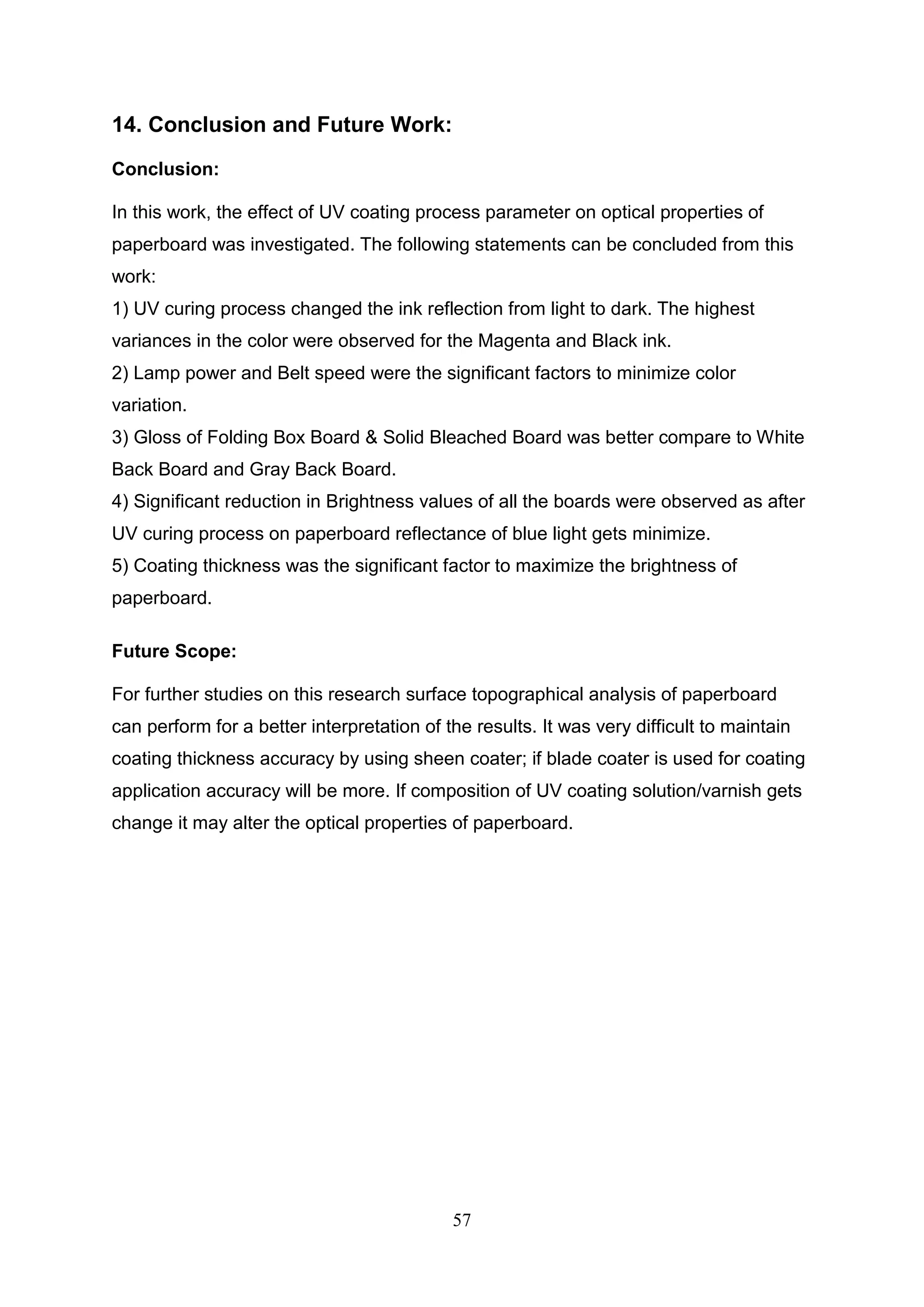 57
14. Conclusion and Future Work:
Conclusion:
In this work, the effect of UV coating process parameter on optical properties of
paperboard was investigated. The following statements can be concluded from this
work:
1) UV curing process changed the ink reflection from light to dark. The highest
variances in the color were observed for the Magenta and Black ink.
2) Lamp power and Belt speed were the significant factors to minimize color
variation.
3) Gloss of Folding Box Board & Solid Bleached Board was better compare to White
Back Board and Gray Back Board.
4) Significant reduction in Brightness values of all the boards were observed as after
UV curing process on paperboard reflectance of blue light gets minimize.
5) Coating thickness was the significant factor to maximize the brightness of
paperboard.
Future Scope:
For further studies on this research surface topographical analysis of paperboard
can perform for a better interpretation of the results. It was very difficult to maintain
coating thickness accuracy by using sheen coater; if blade coater is used for coating
application accuracy will be more. If composition of UV coating solution/varnish gets
change it may alter the optical properties of paperboard.
 