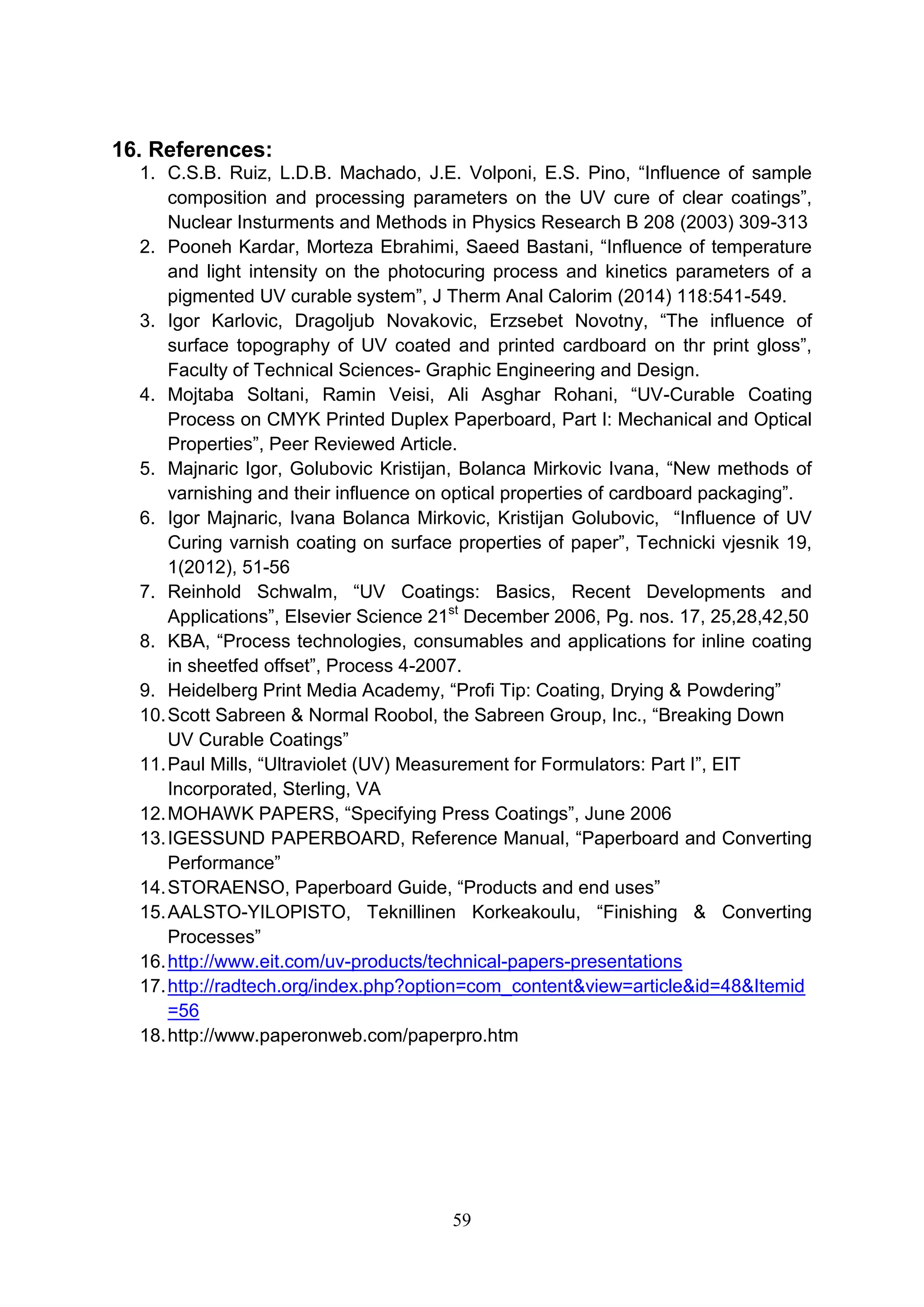 59
16. References:
1. C.S.B. Ruiz, L.D.B. Machado, J.E. Volponi, E.S. Pino, “Influence of sample
composition and processing parameters on the UV cure of clear coatings”,
Nuclear Insturments and Methods in Physics Research B 208 (2003) 309-313
2. Pooneh Kardar, Morteza Ebrahimi, Saeed Bastani, “Influence of temperature
and light intensity on the photocuring process and kinetics parameters of a
pigmented UV curable system”, J Therm Anal Calorim (2014) 118:541-549.
3. Igor Karlovic, Dragoljub Novakovic, Erzsebet Novotny, “The influence of
surface topography of UV coated and printed cardboard on thr print gloss”,
Faculty of Technical Sciences- Graphic Engineering and Design.
4. Mojtaba Soltani, Ramin Veisi, Ali Asghar Rohani, “UV-Curable Coating
Process on CMYK Printed Duplex Paperboard, Part I: Mechanical and Optical
Properties”, Peer Reviewed Article.
5. Majnaric Igor, Golubovic Kristijan, Bolanca Mirkovic Ivana, “New methods of
varnishing and their influence on optical properties of cardboard packaging”.
6. Igor Majnaric, Ivana Bolanca Mirkovic, Kristijan Golubovic, “Influence of UV
Curing varnish coating on surface properties of paper”, Technicki vjesnik 19,
1(2012), 51-56
7. Reinhold Schwalm, “UV Coatings: Basics, Recent Developments and
Applications”, Elsevier Science 21st
December 2006, Pg. nos. 17, 25,28,42,50
8. KBA, “Process technologies, consumables and applications for inline coating
in sheetfed offset”, Process 4-2007.
9. Heidelberg Print Media Academy, “Profi Tip: Coating, Drying & Powdering”
10.Scott Sabreen & Normal Roobol, the Sabreen Group, Inc., “Breaking Down
UV Curable Coatings”
11.Paul Mills, “Ultraviolet (UV) Measurement for Formulators: Part I”, EIT
Incorporated, Sterling, VA
12.MOHAWK PAPERS, “Specifying Press Coatings”, June 2006
13.IGESSUND PAPERBOARD, Reference Manual, “Paperboard and Converting
Performance”
14.STORAENSO, Paperboard Guide, “Products and end uses”
15.AALSTO-YILOPISTO, Teknillinen Korkeakoulu, “Finishing & Converting
Processes”
16.http://www.eit.com/uv-products/technical-papers-presentations
17.http://radtech.org/index.php?option=com_content&view=article&id=48&Itemid
=56
18.http://www.paperonweb.com/paperpro.htm
 