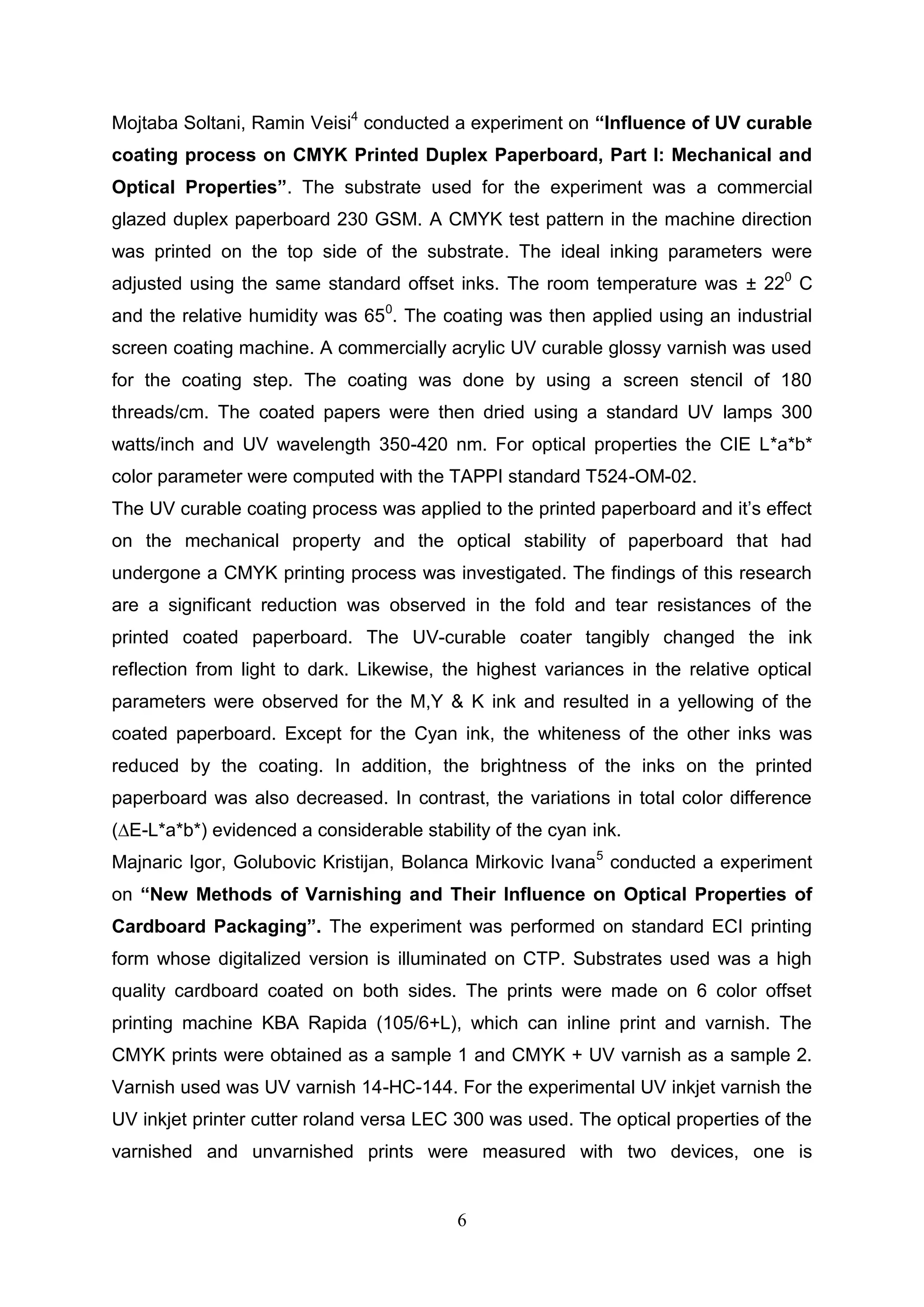 6
Mojtaba Soltani, Ramin Veisi4
conducted a experiment on “Influence of UV curable
coating process on CMYK Printed Duplex Paperboard, Part I: Mechanical and
Optical Properties”. The substrate used for the experiment was a commercial
glazed duplex paperboard 230 GSM. A CMYK test pattern in the machine direction
was printed on the top side of the substrate. The ideal inking parameters were
adjusted using the same standard offset inks. The room temperature was ± 220
C
and the relative humidity was 650
. The coating was then applied using an industrial
screen coating machine. A commercially acrylic UV curable glossy varnish was used
for the coating step. The coating was done by using a screen stencil of 180
threads/cm. The coated papers were then dried using a standard UV lamps 300
watts/inch and UV wavelength 350-420 nm. For optical properties the CIE L*a*b*
color parameter were computed with the TAPPI standard T524-OM-02.
The UV curable coating process was applied to the printed paperboard and it’s effect
on the mechanical property and the optical stability of paperboard that had
undergone a CMYK printing process was investigated. The findings of this research
are a significant reduction was observed in the fold and tear resistances of the
printed coated paperboard. The UV-curable coater tangibly changed the ink
reflection from light to dark. Likewise, the highest variances in the relative optical
parameters were observed for the M,Y & K ink and resulted in a yellowing of the
coated paperboard. Except for the Cyan ink, the whiteness of the other inks was
reduced by the coating. In addition, the brightness of the inks on the printed
paperboard was also decreased. In contrast, the variations in total color difference
(∆E-L*a*b*) evidenced a considerable stability of the cyan ink.
Majnaric Igor, Golubovic Kristijan, Bolanca Mirkovic Ivana5
conducted a experiment
on “New Methods of Varnishing and Their Influence on Optical Properties of
Cardboard Packaging”. The experiment was performed on standard ECI printing
form whose digitalized version is illuminated on CTP. Substrates used was a high
quality cardboard coated on both sides. The prints were made on 6 color offset
printing machine KBA Rapida (105/6+L), which can inline print and varnish. The
CMYK prints were obtained as a sample 1 and CMYK + UV varnish as a sample 2.
Varnish used was UV varnish 14-HC-144. For the experimental UV inkjet varnish the
UV inkjet printer cutter roland versa LEC 300 was used. The optical properties of the
varnished and unvarnished prints were measured with two devices, one is
 