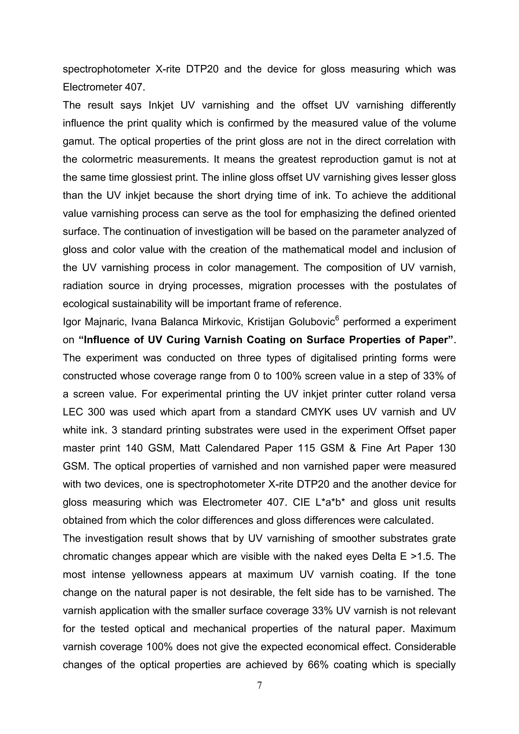 7
spectrophotometer X-rite DTP20 and the device for gloss measuring which was
Electrometer 407.
The result says Inkjet UV varnishing and the offset UV varnishing differently
influence the print quality which is confirmed by the measured value of the volume
gamut. The optical properties of the print gloss are not in the direct correlation with
the colormetric measurements. It means the greatest reproduction gamut is not at
the same time glossiest print. The inline gloss offset UV varnishing gives lesser gloss
than the UV inkjet because the short drying time of ink. To achieve the additional
value varnishing process can serve as the tool for emphasizing the defined oriented
surface. The continuation of investigation will be based on the parameter analyzed of
gloss and color value with the creation of the mathematical model and inclusion of
the UV varnishing process in color management. The composition of UV varnish,
radiation source in drying processes, migration processes with the postulates of
ecological sustainability will be important frame of reference.
Igor Majnaric, Ivana Balanca Mirkovic, Kristijan Golubovic6
performed a experiment
on “Influence of UV Curing Varnish Coating on Surface Properties of Paper”.
The experiment was conducted on three types of digitalised printing forms were
constructed whose coverage range from 0 to 100% screen value in a step of 33% of
a screen value. For experimental printing the UV inkjet printer cutter roland versa
LEC 300 was used which apart from a standard CMYK uses UV varnish and UV
white ink. 3 standard printing substrates were used in the experiment Offset paper
master print 140 GSM, Matt Calendared Paper 115 GSM & Fine Art Paper 130
GSM. The optical properties of varnished and non varnished paper were measured
with two devices, one is spectrophotometer X-rite DTP20 and the another device for
gloss measuring which was Electrometer 407. CIE L*a*b* and gloss unit results
obtained from which the color differences and gloss differences were calculated.
The investigation result shows that by UV varnishing of smoother substrates grate
chromatic changes appear which are visible with the naked eyes Delta E >1.5. The
most intense yellowness appears at maximum UV varnish coating. If the tone
change on the natural paper is not desirable, the felt side has to be varnished. The
varnish application with the smaller surface coverage 33% UV varnish is not relevant
for the tested optical and mechanical properties of the natural paper. Maximum
varnish coverage 100% does not give the expected economical effect. Considerable
changes of the optical properties are achieved by 66% coating which is specially
 