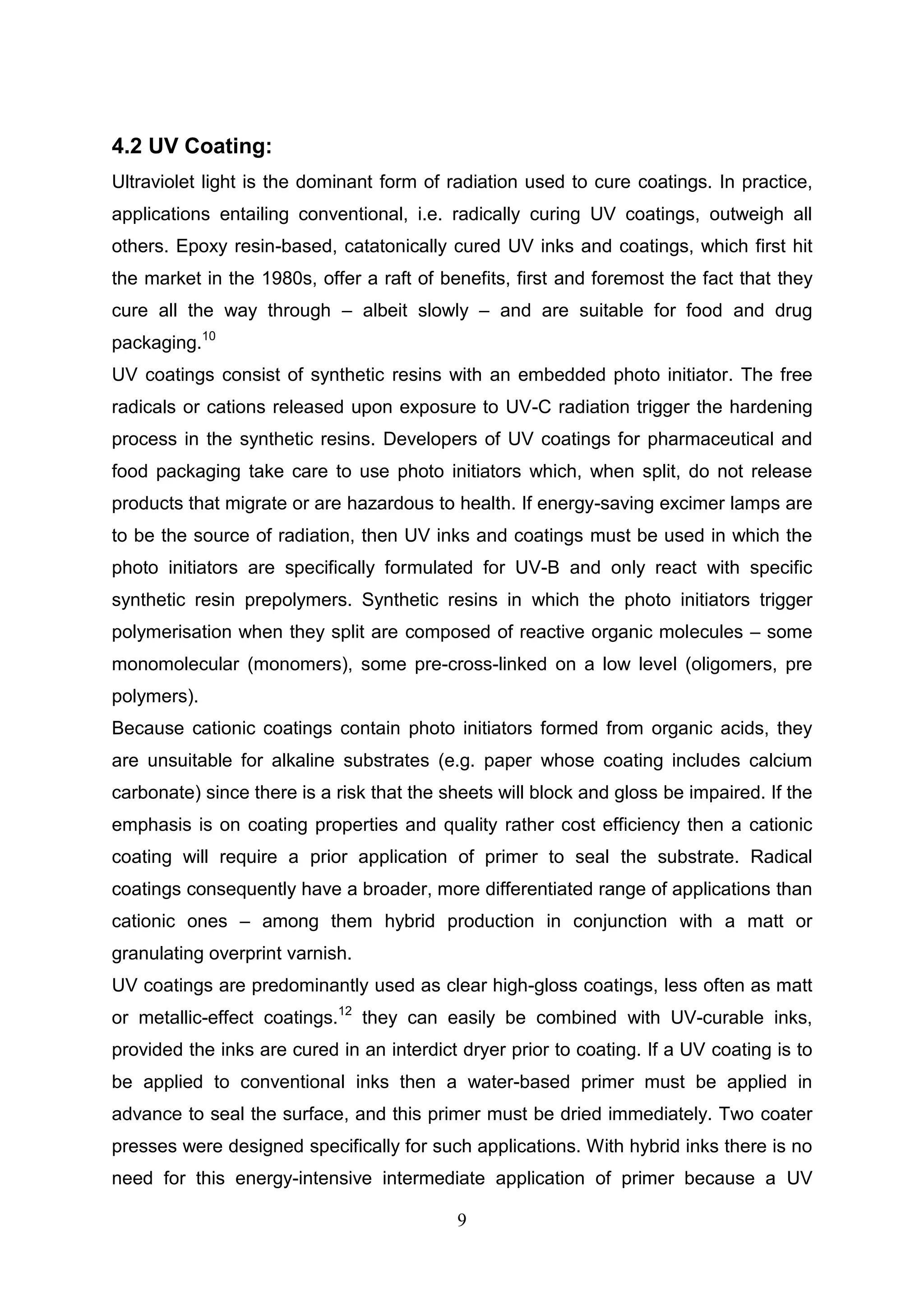 9
4.2 UV Coating:
Ultraviolet light is the dominant form of radiation used to cure coatings. In practice,
applications entailing conventional, i.e. radically curing UV coatings, outweigh all
others. Epoxy resin-based, catatonically cured UV inks and coatings, which first hit
the market in the 1980s, offer a raft of benefits, first and foremost the fact that they
cure all the way through – albeit slowly – and are suitable for food and drug
packaging.10
UV coatings consist of synthetic resins with an embedded photo initiator. The free
radicals or cations released upon exposure to UV-C radiation trigger the hardening
process in the synthetic resins. Developers of UV coatings for pharmaceutical and
food packaging take care to use photo initiators which, when split, do not release
products that migrate or are hazardous to health. If energy-saving excimer lamps are
to be the source of radiation, then UV inks and coatings must be used in which the
photo initiators are specifically formulated for UV-B and only react with specific
synthetic resin prepolymers. Synthetic resins in which the photo initiators trigger
polymerisation when they split are composed of reactive organic molecules – some
monomolecular (monomers), some pre-cross-linked on a low level (oligomers, pre
polymers).
Because cationic coatings contain photo initiators formed from organic acids, they
are unsuitable for alkaline substrates (e.g. paper whose coating includes calcium
carbonate) since there is a risk that the sheets will block and gloss be impaired. If the
emphasis is on coating properties and quality rather cost efficiency then a cationic
coating will require a prior application of primer to seal the substrate. Radical
coatings consequently have a broader, more differentiated range of applications than
cationic ones – among them hybrid production in conjunction with a matt or
granulating overprint varnish.
UV coatings are predominantly used as clear high-gloss coatings, less often as matt
or metallic-effect coatings.12
they can easily be combined with UV-curable inks,
provided the inks are cured in an interdict dryer prior to coating. If a UV coating is to
be applied to conventional inks then a water-based primer must be applied in
advance to seal the surface, and this primer must be dried immediately. Two coater
presses were designed specifically for such applications. With hybrid inks there is no
need for this energy-intensive intermediate application of primer because a UV
 