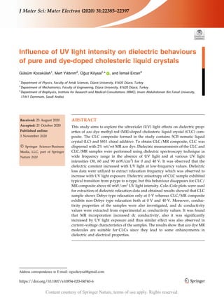Influence of UV light intensity on dielectric behaviours
of pure and dye-doped cholesteric liquid crystals
Gülsüm Kocakülah1
, Mert Yıldırım2
, Oğuz Köysal1,
* , and İsmail Ercan3
1
Department of Physics, Faculty of Arts& Sciences, Düzce University, 81620 Düzce, Turkey
2
Department of Mechatronics, Faculty of Engineering, Düzce University, 81620 Düzce, Turkey
3
Department of Biophysics, Institute for Research and Medical Consultations (IRMC), Imam Abdulrahman Bin Faisal University,
31441 Dammam, Saudi Arabia
Received: 25 August 2020
Accepted: 21 October 2020
Published online:
3 November 2020
Ó Springer Science+Business
Media, LLC, part of Springer
Nature 2020
ABSTRACT
This study aims to explore the ultraviolet (UV) light effects on dielectric prop-
erties of azo dye methyl red (MR)-doped cholesteric liquid crystal (CLC) com-
posite. The CLC composite formed in the study contains 5CB nematic liquid
crystal (LC) and S811 chiral additive. To obtain CLC/MR composite, CLC was
dispersed with 2% wt/wt MR azo dye. Dielectric measurements of the CLC and
CLC/MR samples were performed using dielectric spectroscopy technique in
wide frequency range in the absence of UV light and at various UV light
intensities (30, 60 and 90 mW/cm2
) for 0 and 40 V. It was observed that the
dielectric constant increased with UV light at low-frequency values. Dielectric
loss data were utilized to extract relaxation frequency which was observed to
increase with UV light exposure. Dielectric anisotropy of CLC sample exhibited
typical transition from p-type to n-type, but this behaviour disappears for CLC/
MR composite above 60 mW/cm2
UV light intensity. Cole–Cole plots were used
for extraction of dielectric relaxation data and obtained results showed that CLC
sample shows Debye type relaxation only at 0 V whereas CLC/MR composite
exhibits non-Debye type relaxation both at 0 V and 40 V. Moreover, conduc-
tivity properties of the samples were also investigated, and dc conductivity
values were extracted from experimental ac conductivity values. It was found
that MR incorporation increased dc conductivity, also it was significantly
increased by UV light exposure and thus similar effect was also observed in
current–voltage characteristics of the samples. The results show that azo dye MR
molecules are suitable for CLCs since they lead to some enhancements in
dielectric and electrical properties.
Address correspondence to E-mail: oguzkoysal@gmail.com
https://doi.org/10.1007/s10854-020-04740-6
J Mater Sci: Mater Electron (2020) 31:22385–22397
Content courtesy of Springer Nature, terms of use apply. Rights reserved.
 