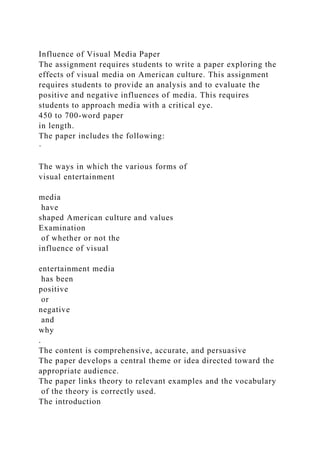 Influence of Visual Media Paper
The assignment requires students to write a paper exploring the
effects of visual media on American culture. This assignment
requires students to provide an analysis and to evaluate the
positive and negative influences of media. This requires
students to approach media with a critical eye.
450 to 700-word paper
in length.
The paper includes the following:
·
The ways in which the various forms of
visual entertainment
media
have
shaped American culture and values
Examination
of whether or not the
influence of visual
entertainment media
has been
positive
or
negative
and
why
.
The content is comprehensive, accurate, and persuasive
The paper develops a central theme or idea directed toward the
appropriate audience.
The paper links theory to relevant examples and the vocabulary
of the theory is correctly used.
The introduction
 