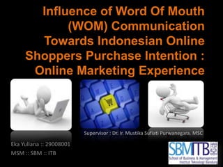 Influence of Word Of Mouth (WOM) Communication Towards Indonesian Online Shoppers Purchase Intention : Online Marketing Experience Supervisor : Dr. Ir. Mustika Sufiati Purwanegara. MSC Eka Yuliana :: 29008001 MSM :: SBM :: ITB 