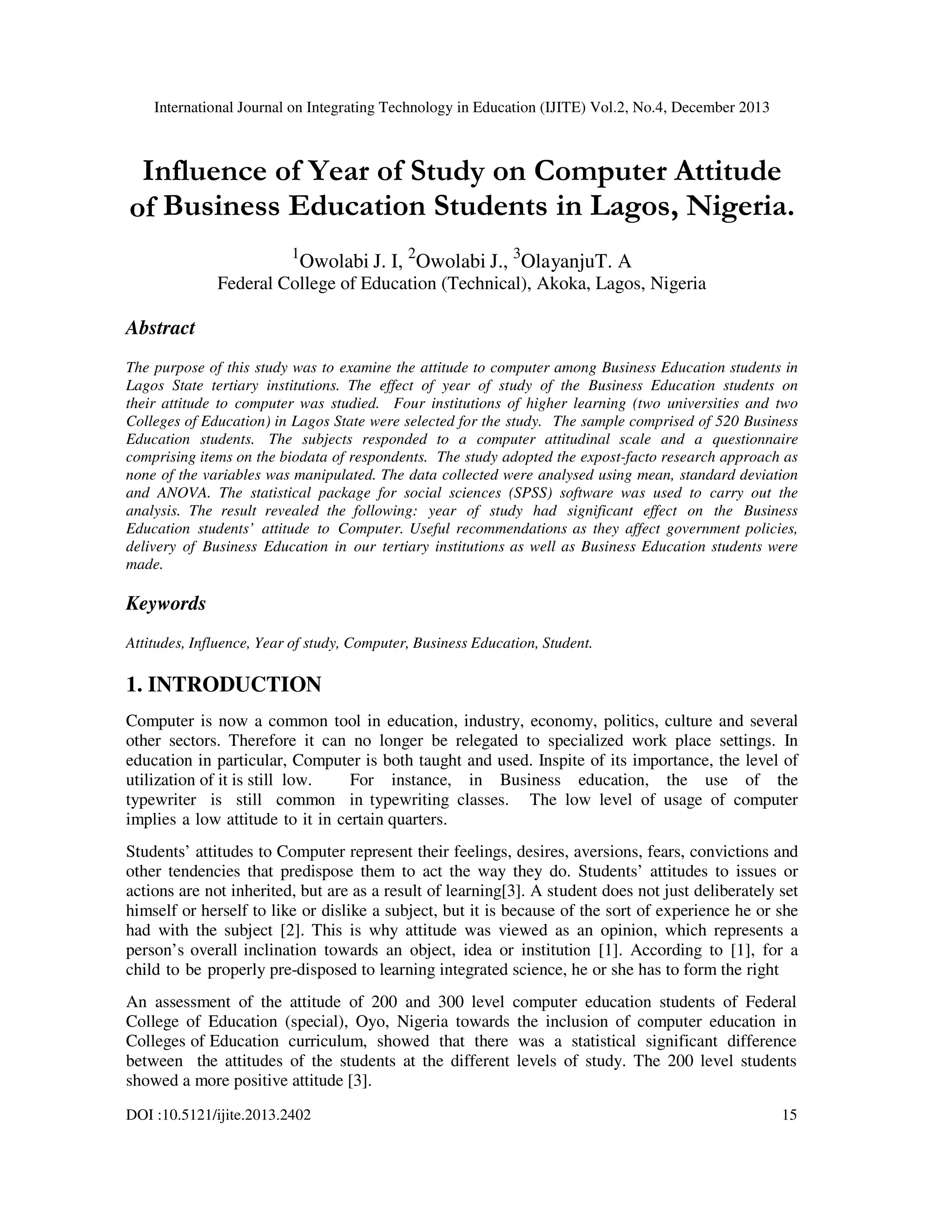 International Journal on Integrating Technology in Education (IJITE) Vol.2, No.4, December 2013

Influence of Year of Study on Computer Attitude
of Business Education Students in Lagos, Nigeria.
1

Owolabi J. I, 2Owolabi J., 3OlayanjuT. A

Federal College of Education (Technical), Akoka, Lagos, Nigeria

Abstract
The purpose of this study was to examine the attitude to computer among Business Education students in
Lagos State tertiary institutions. The effect of year of study of the Business Education students on
their attitude to computer was studied. Four institutions of higher learning (two universities and two
Colleges of Education) in Lagos State were selected for the study. The sample comprised of 520 Business
Education students. The subjects responded to a computer attitudinal scale and a questionnaire
comprising items on the biodata of respondents. The study adopted the expost-facto research approach as
none of the variables was manipulated. The data collected were analysed using mean, standard deviation
and ANOVA. The statistical package for social sciences (SPSS) software was used to carry out the
analysis. The result revealed the following: year of study had significant effect on the Business
Education students’ attitude to Computer. Useful recommendations as they affect government policies,
delivery of Business Education in our tertiary institutions as well as Business Education students were
made.

Keywords
Attitudes, Influence, Year of study, Computer, Business Education, Student.

1. INTRODUCTION
Computer is now a common tool in education, industry, economy, politics, culture and several
other sectors. Therefore it can no longer be relegated to specialized work place settings. In
education in particular, Computer is both taught and used. Inspite of its importance, the level of
utilization of it is still low.
For instance, in Business education, the use of the
typewriter is still common in typewriting classes. The low level of usage of computer
implies a low attitude to it in certain quarters.
Students’ attitudes to Computer represent their feelings, desires, aversions, fears, convictions and
other tendencies that predispose them to act the way they do. Students’ attitudes to issues or
actions are not inherited, but are as a result of learning[3]. A student does not just deliberately set
himself or herself to like or dislike a subject, but it is because of the sort of experience he or she
had with the subject [2]. This is why attitude was viewed as an opinion, which represents a
person’s overall inclination towards an object, idea or institution [1]. According to [1], for a
child to be properly pre-disposed to learning integrated science, he or she has to form the right
An assessment of the attitude of 200 and 300 level computer education students of Federal
College of Education (special), Oyo, Nigeria towards the inclusion of computer education in
Colleges of Education curriculum, showed that there was a statistical significant difference
between the attitudes of the students at the different levels of study. The 200 level students
showed a more positive attitude [3].
DOI :10.5121/ijite.2013.2402

15

 
