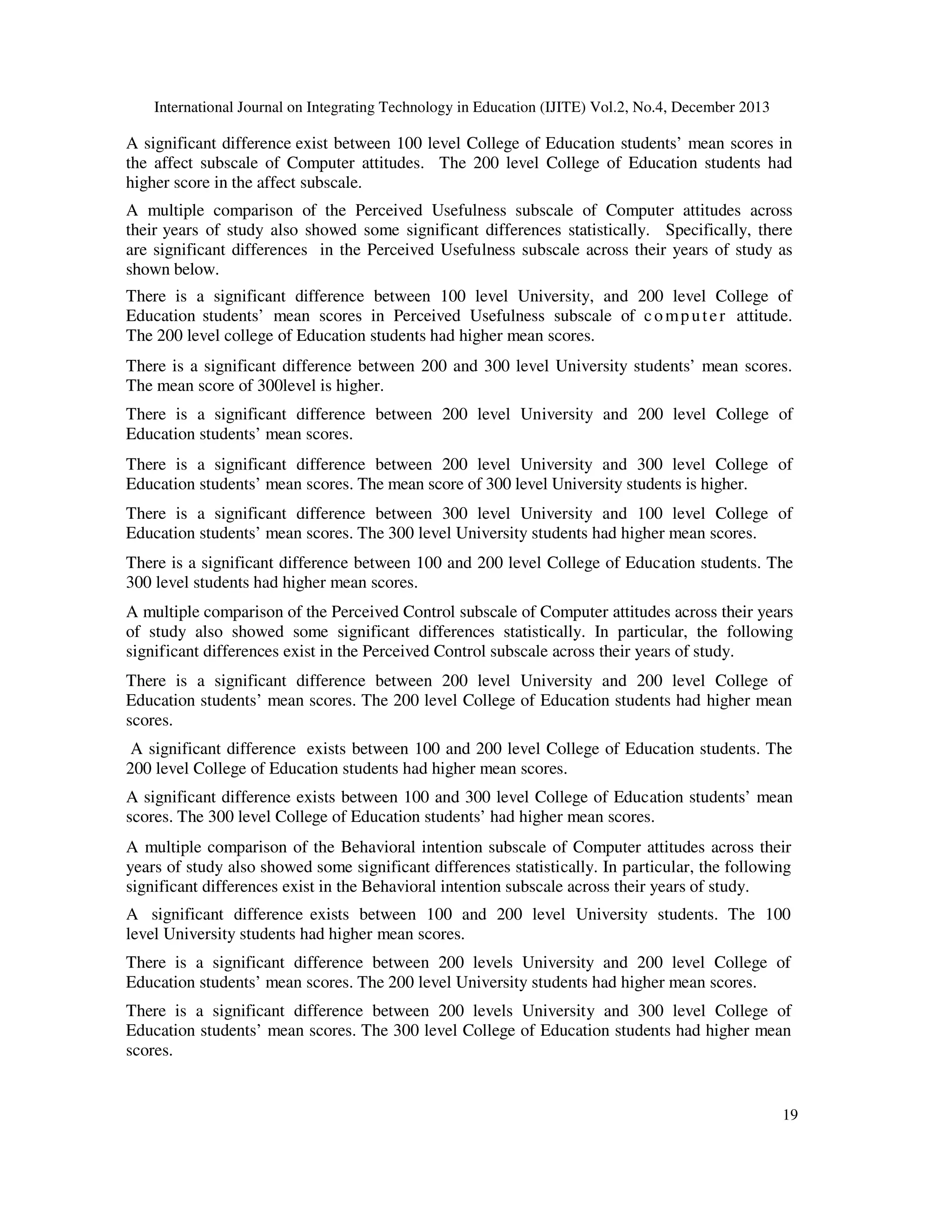 International Journal on Integrating Technology in Education (IJITE) Vol.2, No.4, December 2013

A significant difference exist between 100 level College of Education students’ mean scores in
the affect subscale of Computer attitudes. The 200 level College of Education students had
higher score in the affect subscale.
A multiple comparison of the Perceived Usefulness subscale of Computer attitudes across
their years of study also showed some significant differences statistically. Specifically, there
are significant differences in the Perceived Usefulness subscale across their years of study as
shown below.
There is a significant difference between 100 level University, and 200 level College of
Education students’ mean scores in Perceived Usefulness subscale of c o m p u t e r attitude.
The 200 level college of Education students had higher mean scores.
There is a significant difference between 200 and 300 level University students’ mean scores.
The mean score of 300level is higher.
There is a significant difference between 200 level University and 200 level College of
Education students’ mean scores.
There is a significant difference between 200 level University and 300 level College of
Education students’ mean scores. The mean score of 300 level University students is higher.
There is a significant difference between 300 level University and 100 level College of
Education students’ mean scores. The 300 level University students had higher mean scores.
There is a significant difference between 100 and 200 level College of Education students. The
300 level students had higher mean scores.
A multiple comparison of the Perceived Control subscale of Computer attitudes across their years
of study also showed some significant differences statistically. In particular, the following
significant differences exist in the Perceived Control subscale across their years of study.
There is a significant difference between 200 level University and 200 level College of
Education students’ mean scores. The 200 level College of Education students had higher mean
scores.
A significant difference exists between 100 and 200 level College of Education students. The
200 level College of Education students had higher mean scores.
A significant difference exists between 100 and 300 level College of Education students’ mean
scores. The 300 level College of Education students’ had higher mean scores.
A multiple comparison of the Behavioral intention subscale of Computer attitudes across their
years of study also showed some significant differences statistically. In particular, the following
significant differences exist in the Behavioral intention subscale across their years of study.
A significant difference exists between 100 and 200 level University students. The 100
level University students had higher mean scores.
There is a significant difference between 200 levels University and 200 level College of
Education students’ mean scores. The 200 level University students had higher mean scores.
There is a significant difference between 200 levels University and 300 level College of
Education students’ mean scores. The 300 level College of Education students had higher mean
scores.

19

 