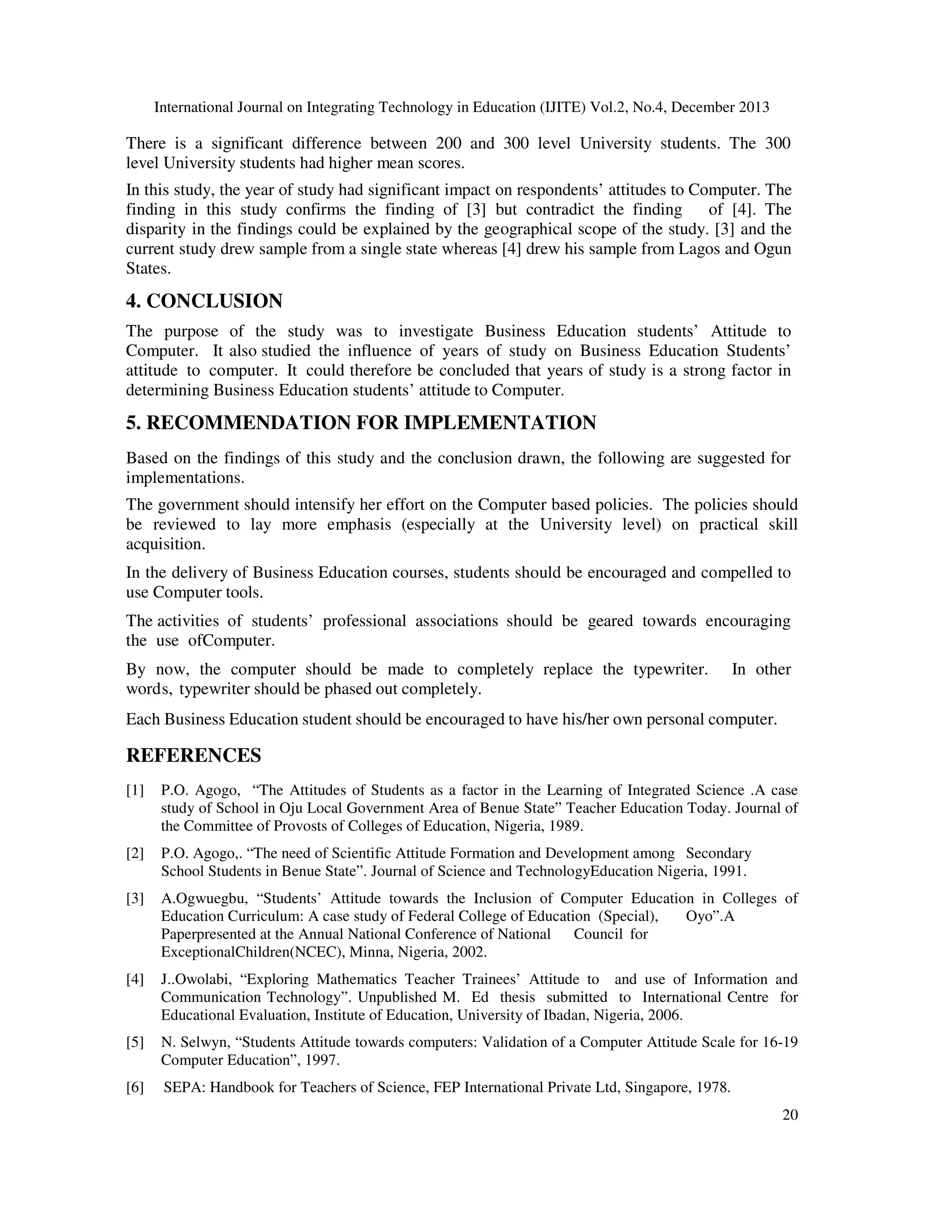 International Journal on Integrating Technology in Education (IJITE) Vol.2, No.4, December 2013

There is a significant difference between 200 and 300 level University students. The 300
level University students had higher mean scores.
In this study, the year of study had significant impact on respondents’ attitudes to Computer. The
finding in this study confirms the finding of [3] but contradict the finding
of [4]. The
disparity in the findings could be explained by the geographical scope of the study. [3] and the
current study drew sample from a single state whereas [4] drew his sample from Lagos and Ogun
States.

4. CONCLUSION
The purpose of the study was to investigate Business Education students’ Attitude to
Computer. It also studied the influence of years of study on Business Education Students’
attitude to computer. It could therefore be concluded that years of study is a strong factor in
determining Business Education students’ attitude to Computer.

5. RECOMMENDATION FOR IMPLEMENTATION
Based on the findings of this study and the conclusion drawn, the following are suggested for
implementations.
The government should intensify her effort on the Computer based policies. The policies should
be reviewed to lay more emphasis (especially at the University level) on practical skill
acquisition.
In the delivery of Business Education courses, students should be encouraged and compelled to
use Computer tools.
The activities of students’ professional associations should be geared towards encouraging
the use ofComputer.
By now, the computer should be made to completely replace the typewriter.
words, typewriter should be phased out completely.

In other

Each Business Education student should be encouraged to have his/her own personal computer.

REFERENCES
[1]

P.O. Agogo, “The Attitudes of Students as a factor in the Learning of Integrated Science .A case
study of School in Oju Local Government Area of Benue State” Teacher Education Today. Journal of
the Committee of Provosts of Colleges of Education, Nigeria, 1989.

[2]

P.O. Agogo,. “The need of Scientific Attitude Formation and Development among Secondary
School Students in Benue State”. Journal of Science and TechnologyEducation Nigeria, 1991.

[3]

A.Ogwuegbu, “Students’ Attitude towards the Inclusion of Computer Education in Colleges of
Education Curriculum: A case study of Federal College of Education (Special),
Oyo”.A
Paperpresented at the Annual National Conference of National Council for
ExceptionalChildren(NCEC), Minna, Nigeria, 2002.

[4]

J..Owolabi, “Exploring Mathematics Teacher Trainees’ Attitude to and use of Information and
Communication Technology”. Unpublished M. Ed thesis submitted to International Centre for
Educational Evaluation, Institute of Education, University of Ibadan, Nigeria, 2006.

[5]

N. Selwyn, “Students Attitude towards computers: Validation of a Computer Attitude Scale for 16-19
Computer Education”, 1997.

[6]

SEPA: Handbook for Teachers of Science, FEP International Private Ltd, Singapore, 1978.
20

 